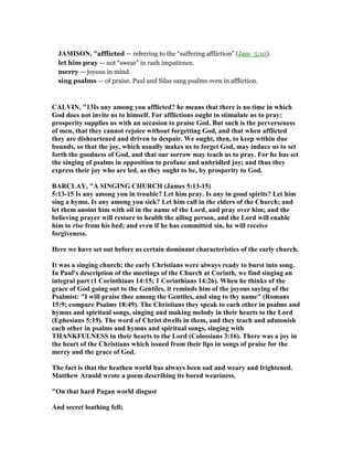 JAMISO , "afflicted — referring to the “suffering affliction” (Jam_5:10).
let him pray — not “swear” in rash impatience.
merry — joyous in mind.
sing psalms — of praise. Paul and Silas sang psalms even in affliction.
CALVI , "13Is any among you afflicted? he means that there is no time in which
God does not invite us to himself. For afflictions ought to stimulate us to pray;
prosperity supplies us with an occasion to praise God. But such is the perverseness
of men, that they cannot rejoice without forgetting God, and that when afflicted
they are disheartened and driven to despair. We ought, then, to keep within due
bounds, so that the joy, which usually makes us to forget God, may induce us to set
forth the goodness of God, and that our sorrow may teach us to pray. For he has set
the singing of psalms in opposition to profane and unbridled joy; and thus they
express their joy who are led, as they ought to be, by prosperity to God.
BARCLAY, "A SI GI G CHURCH (James 5:13-15)
5:13-15 Is any among you in trouble? Let him pray. Is any in good spirits? Let him
sing a hymn. Is any among you sick? Let him call in the elders of the Church; and
let them anoint him with oil in the name of the Lord, and pray over him; and the
believing prayer will restore to health the ailing person, and the Lord will enable
him to rise from his bed; and even if he has committed sin, he will receive
forgiveness.
Here we have set out before us certain dominant characteristics of the early church.
It was a singing church; the early Christians were always ready to burst into song.
In Paul's description of the meetings of the Church at Corinth, we find singing an
integral part (1 Corinthians 14:15; 1 Corinthians 14:26). When he thinks of the
grace of God going out to the Gentiles, it reminds him of the joyous saying of the
Psalmist: "I will praise thee among the Gentiles, and sing to thy name" (Romans
15:9; compare Psalms 18:49). The Christians they speak to each other in psalms and
hymns and spiritual songs, singing and making melody in their hearts to the Lord
(Ephesians 5:19). The word of Christ dwells in them, and they teach and admonish
each other in psalms and hymns and spiritual songs, singing with
THA KFUL ESS in their hearts to the Lord (Colossians 3:16). There was a joy in
the heart of the Christians which issued from their lips in songs of praise for the
mercy and the grace of God.
The fact is that the heathen world has always been sad and weary and frightened.
Matthew Arnold wrote a poem describing its bored weariness.
"On that hard Pagan world disgust
And secret loathing fell;
 