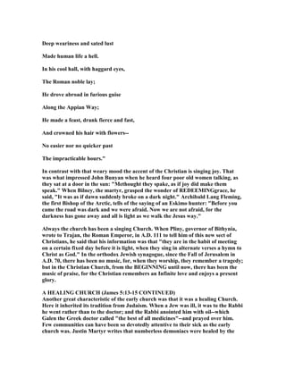 Deep weariness and sated lust
Made human life a hell.
In his cool hall, with haggard eyes,
The Roman noble lay;
He drove abroad in furious guise
Along the Appian Way;
He made a feast, drank fierce and fast,
And crowned his hair with flowers--
o easier nor no quicker past
The impracticable hours."
In contrast with that weary mood the accent of the Christian is singing joy. That
was what impressed John Bunyan when he heard four poor old women talking, as
they sat at a door in the sun: "Methought they spake, as if joy did make them
speak." When Bilney, the martyr, grasped the wonder of REDEEMI Ggrace, he
said, "It was as if dawn suddenly broke on a dark night." Archibald Lang Fleming,
the first Bishop of the Arctic, tells of the saying of an Eskimo hunter: "Before you
came the road was dark and we were afraid. ow we are not afraid, for the
darkness has gone away and all is light as we walk the Jesus way."
Always the church has been a singing Church. When Pliny, governor of Bithynia,
wrote to Trajan, the Roman Emperor, in A.D. 111 to tell him of this new sect of
Christians, he said that his information was that "they are in the habit of meeting
on a certain fixed day before it is light, when they sing in alternate verses a hymn to
Christ as God." In the orthodox Jewish synagogue, since the Fall of Jerusalem in
A.D. 70, there has been no music, for, when they worship, they remember a tragedy;
but in the Christian Church, from the BEGI I G until now, there has been the
music of praise, for the Christian remembers an Infinite love and enjoys a present
glory.
A HEALI G CHURCH (James 5:13-15 CO TI UED)
Another great characteristic of the early church was that it was a healing Church.
Here it inherited its tradition from Judaism. When a Jew was ill, it was to the Rabbi
he went rather than to the doctor; and the Rabbi anointed him with oil--which
Galen the Greek doctor called "the best of all medicines"--and prayed over him.
Few communities can have been so devotedly attentive to their sick as the early
church was. Justin Martyr writes that numberless demoniacs were healed by the
 