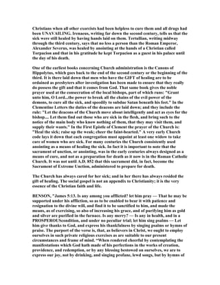 Christians when all other exorcists had been helpless to cure them and all drugs had
been U AVAILI G. Irenaeus, writing far down the second century, tells us that the
sick were still healed by having hands laid on them. Tertullian, writing midway
through the third century, says that no less a person than the Roman Emperor,
Alexander Severus, was healed by anointing at the hands of a Christian called
Torpacion and that in his gratitude he kept Torpacion as a guest in his palace until
the day of his death.
One of the earliest books concerning Church administration is the Canons of
Hippolytus, which goes back to the end of the second century or the beginning of the
third. It is there laid down that men who have the GIFT of healing are to be
ordained as presbyters after investigation has been made to ensure that they really
do possess the gift and that it comes from God. That same book gives the noble
prayer used at the consecration of the local bishops, part of which runs: "Grant
unto him, O Lord...the power to break all the chains of the evil power of the
demons, to cure all the sick, and speedily to subdue Satan beneath his feet." In the
Clementine Letters the duties of the deacons are laid down; and they include the
rule: "Let the deacons of the Church move about intelligently and act as eyes for the
bishop.... Let them find out those who are sick in the flesh, and bring such to the
notice of the main body who know nothing of them, that they may visit them, and
supply their wants." In the First Epistle of Clement the prayer of the Church is:
"Heal the sick; raise up the weak; cheer the faint-hearted." A very early Church
code lays it down that each congregation must appoint at least one widow to take
care of women who are sick. For many centuries the Church consistently used
anointing as a means of healing the sick. In fact it is important to note that the
sacrament of unction, or anointing, was in the early centuries always designed as a
means of cure, and not as a preparation for death as it now is in the Roman Catholic
Church. It was not until A.D. 852 that this sacrament did, in fact, become the
Sacrament of Extreme Unction, administered to prepare for death.
The Church has always cared for her sick; and in her there has always resided the
gift of healing. The social gospel is not an appendix to Christianity; it is the very
essence of the Christian faith and life.
BE SO , "James 5:13. Is any among you afflicted? let him pray — That he may be
supported under his affliction, so as to be enabled to bear it with patience and
resignation to the divine will, and find it to be sanctified to him, and made the
means, as of exercising, so also of increasing his grace, and of purifying him as gold
and silver are purified in the furnace. Is any merry? — Is any in health, and in a
PROSPEROUScondition, and under no peculiar trial; let him sing psalms — Let
him give thanks to God, and express his thankfulness by singing psalms or hymns of
praise. The purport of the verse is, that, as believers in Christ, we ought to employ
ourselves in such private religious exercises as are suitable to our present
circumstances and frame of mind. “When rendered cheerful by contemplating the
manifestations which God hath made of his perfections in the works of creation,
providence, and redemption, or by any blessing bestowed on ourselves, we are to
express our joy, not by drinking, and singing profane, lewd songs, but by hymns of
 