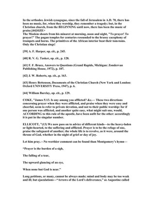 In the orthodox Jewish synagogue, since the fall of Jerusalem in A.D. 70, there has
been no music, for, when they worship, they remember a tragedy; but, in the
Christian church, from the BEGI I G until now, there has been the music of
praise.[44]SIZE>
The Moslem shouts from his minaret at morning, noon and night, "To prayer! To
prayer!" The pagan temples for centuries resounded to the brassy cacophony of
trumpets and horns. The primitives of the African interior beat their tom-toms.
Only the Christian sings!
[39] A. F. Harper, op. cit., p. 245.
[40] R. V. G. Tasker, op. cit., p. 128.
[41] F. F. Bruce, Answers to Questions (Grand Rapids, Michigan: Zondervan
Publishing House, 1972), p. 107.
[42] J. W. Roberts, op. cit., p. 163.
[43] Henry Bettenson, Documents of the Christian Church ( ew York and London:
Oxford U IVERSITY Press, 1947), p. 6.
[44] William Barclay, op. cit., p. 129.
COKE, "James 5:13. Is any among you afflicted? &c.— These two directions
concerning prayer when they were afflicted, and praise when they were easy and
cheerful, seem to refer to private devotion, and not to their public worship: for if
one person was afflicted, and another quite easy, what might suit one, would,
ACCORDI G to this rule of the apostle, have been unfit for the other: accordingly
it is put in the singular number.
ELLICOTT, "(13) We now pass on to advice of different kinds—to the heavy-laden
or light-hearted, to the suffering and afflicted. Prayer is to be the refuge of one,
praise the safeguard of another; the whole life is to revolve, as it were, around the
throne of God, whether in the night of grief or day of joy.
Let him pray.— o worthier comment can be found than Montgomery’s hymn—
“Prayer is the burden of a sigh,
The falling of a tear,
The upward glancing of an eye,
When none but God is near.”
Long petitions, or many, cannot be always made; mind and body may be too weak
and ill; but ejaculations—“Arrows of the Lord’s deliverance,” as Augustine called
 