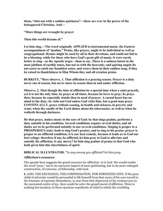them, “shot out with a sudden quickness”—these are ever in the power of the
beleaguered Christian. And—
“More things are wrought by prayer
Than this world dreams of.”
Let him sing.—The word originally APPLIED to instrumental music, the Eastern
accompaniment of “psalms.” Praise, like prayer, ought to be individual as well as
congregational. Hymns might be used by all in their devotions, and could not fail to
be a blessing; while for those who have God’s great gift of music, it were surely
better to sing—as the Apostle urges—than to say. There is a sadness latent in the
most jubilant of earthly tunes, but not so with the heavenly; and quiring angels do
not scorn to catch our humblest notes, and weave them in their endless song, if they
be raised in thankfulness to Him Whom they and all creation praise.
BURKITT, "Here observe, 1. That affliction is a praying season. Prayer is a duty
never out of season, but never more in season than in and under affliction.
Observe, 2. That though the time of affliction be a special time when a saint prayeth,
yet it is not the only time, he prays at all times, because he loves to pray; he prays
then, because he especially stands then in need of prayer. A carnal heart has no
mind to the duty: he visits not God unless God visits him; but a good man prays
CO TI UALLY, prays without ceasing, in health and sickness, in poverty and
want; when the candle of the Lord shines about his tabernacles, as well as when he
walketh through darkness.
He that prays, makes music in the ears of God: he that sings psalms, performs a
duty suitable to his condition. Several conditions require several duties, and all
duties are to be performed suitably to our several conditions. Singing is proper to a
PROSPEROUS state; both to sing God's praises, and to sing to his praise; prayer is
proper to an afflicted condition; it is our best remedy, because it leads us to God our
best refuge: therefore if any be afflicted, let him pray to God to alleviate and
sanctify his affliction. Is any merry? let him sing psalms of praise to that God who
hath given him this cheerfulness of spirit.
BIBLICAL ILLUSTRATOR, "Is any among you afflicted? let him pray.
Aflliction’s resource
The apostle here suggests the grand resource for affliction—it is God. We would render
the word “pray,” not in its narrower import of mere petitioning, but in its more enlarged
construction, of converse, of fellowship, with God.
I. GOD, THE EXCHANGE, THE COMPENSATION, FOR FORFEITED JOYS. If the poor
child of adversity would be persuaded to lift himself from that scene of his sore travail to
the fountain of supreme blessedness, to soar from that shipwreck of his creature joys to
the uncreated centre of joy, then would he solve the grand moral of affliction. There is
nothing but mockery in those spurious expedients of relief to which the worldling
 