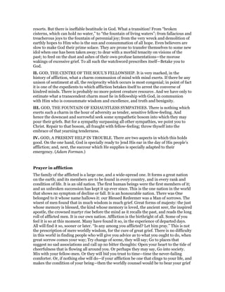 resorts. But there is ineffable beatitude in God. What a transition! From “broken
cisterns, which can hold no water,” to “the fountain of living waters”; from fallacious and
treacherous joys to the fountain of perennial joy; from the very wreck and demolition of
earthly hopes to Him who is the sun and consummation of all hope. Even believers are
slow to make God their prime solace. They are prone to transfer themselves to some new
idol when one has been taken away; to dear with a morbid tenacity on visions of the
past; to feed on the dust and ashes of their own profuse lamentations—the morose
wakings of excessive grief. To all such the watchword prescribes itself—Betake you to
God.
II. GOD, THE CENTRE OF THE SOUL’S FELLOWSHIP. It is very marked, in the
history of affliction, what a charm communion of mind with mind exerts. If there be any
unison of sentiment at all, the reciprocity which occurs is most congenial; in point of fact
it is one of the expedients to which affliction betakes itself to arrest the converse of
kindred minds. There is probably no more potent creature resource. And we have only to
estimate what a transcendent charm must lie in fellowship with God, in communion
with Him who is consummate wisdom and excellence, and truth and benignity.
III. GOD, THE FOUNTAIN OF EXHAUSTLESS SYMPATHIES. There is nothing which
exerts such a charm in the hour of adversity as tender, sensitive fellow-feeling. And
hence the downcast and sorrowful seek some sympathetic bosom into which they may
pour their griefs. But for a sympathy surpassing all other sympathies, we point you to
Christ. Repair to that bosom, all fraught with fellow-feeling; throw thyself into the
embrace of that yearning tenderness.
IV. GOD, A PRESENT HELP IN TROUBLE. There are two aspects in which this holds
good. On the one hand, God is specially ready to ]end His ear in the day of His people’s
affliction; and, next, the succour which He supplies is specially adapted to their
emergency. (Adam Forman.)
Prayer in affliction
The family of the afflicted is a large one, and a wide-spread one. It forms a great nation
on the earth; and its members are to be found in every country, and in every rank and
condition of life. It is an old nation. The first human beings were the first members of it;
and an unbroken succession has kept it up ever since. This is the one nation in the world
that shows no symptom of decline or fall. It is an honourable nation. There was One
belonged to it whose name hallows it: our Blessed Redeemer was a Man of sorrows. The
wisest of men found that in much wisdom is much grief. Great forms of majesty: the just
whose memory is blessed, the kind whose memory is loved, the ancient seer, the inspired
apostle, the crowned martyr rise before the mind as it recalls the past, and reads the long
roll of afflicted men. It is our own nation. Affliction is the birthright of all. Some of you
feel it is so at this moment. Many have found it so, in the experience of departed days.
All will find it so, sooner or later. “Is any among you afflicted? Let him pray.” This is not
the prescription of mere worldly wisdom, for the cure of great grief. There is no difficulty
in this world in finding people who will give you advice as to what you ought to do, when
great sorrow comes your way; Try change of scene, they will say; Go to places that
suggest no sad associations and call up no bitter thoughts: Open your heart to the tide of
cheerfulness that is flowing all around you. Or perhaps they may say, Go into society.
Mix with your fellow-men. Or they will bid you trust to time—time the never-failing
comforter. Or, if nothing else will do—if your affliction be one that clings to your life, and
makes the condition of your being—then the worldly counsel would be to bear your grief
 