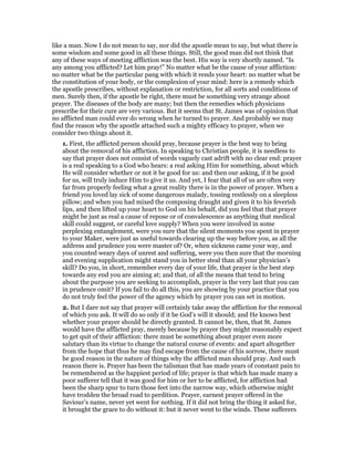 like a man. Now I do not mean to say, nor did the apostle mean to say, but what there is
some wisdom and some good in all these things. Still, the good man did not think that
any of these ways of meeting affliction was the best. His way is very shortly named. “Is
any among you afflicted? Let him pray!” No matter what be the cause of your affliction:
no matter what be the particular pang with which it rends your heart: no matter what be
the constitution of your body, or the complexion of your mind: here is a remedy which
the apostle prescribes, without explanation or restriction, for all sorts and conditions of
men. Surely then, if the apostle be right, there must be something very strange about
prayer. The diseases of the body are many; but then the remedies which physicians
prescribe for their cure are very various. But it seems that St. James was of opinion that
no afflicted man could ever do wrong when he turned to prayer. And probably we may
find the reason why the apostle attached such a mighty efficacy to prayer, when we
consider two things about it.
1. First, the afflicted person should pray, because prayer is the best way to bring
about the removal of his affliction. In speaking to Christian people, it is needless to
say that prayer does not consist of words vaguely cast adrift with no clear end: prayer
is a real speaking to a God who hears: a real asking Him for something, about which
He will consider whether or not it be good for us: and then our asking, if it be good
for us, will truly induce Him to give it us. And yet, I fear that all of us are often very
far from properly feeling what a great reality there is in the power of prayer. When a
friend you loved lay sick of some dangerous malady, tossing restlessly on a sleepless
pillow; and when you had mixed the composing draught and given it to his feverish
lips, and then lifted up your heart to God on his behalf, did you feel that that prayer
might be just as real a cause of repose or of convalescence as anything that medical
skill could suggest, or careful love supply? When you were involved in some
perplexing entanglement, were you sure that the silent moments you spent in prayer
to your Maker, were just as useful towards clearing up the way before you, as all the
address and prudence you were master of? Or, when sickness came your way, and
you counted weary days of unrest and suffering, were you then sure that the morning
and evening supplication might stand you in better steal than all your physician’s
skill? Do you, in short, remember every day of your life, that prayer is the best step
towards any end you are aiming at; and that, of all the means that tend to bring
about the purpose you are seeking to accomplish, prayer is the very last that you can
in prudence omit? If you fail to do all this, you are showing by your practice that you
do not truly feel the power of the agency which by prayer you can set in motion.
2. But I dare not say that prayer will certainly take away the affliction for the removal
of which you ask. It will do so only if it be God’s will it should; and He knows best
whether your prayer should be directly granted. It cannot be, then, that St. James
would have the afflicted pray, merely because by prayer they might reasonably expect
to get quit of their affliction: there must be something about prayer even more
salutary than its virtue to change the natural course of events: and apart altogether
from the hope that thus he may find escape from the cause of his sorrow, there must
be good reason in the nature of things why the afflicted man should pray. And such
reason there is. Prayer has been the talisman that has made years of constant pain to
be remembered as the happiest period of life; prayer is that which has made many a
poor sufferer tell that it was good for him or her to be afflicted, for affliction had
been the sharp spur to turn those feet into the narrow way, which otherwise might
have trodden the broad road to perdition. Prayer, earnest prayer offered in the
Saviour’s name, never yet went for nothing. If it did not bring the thing it asked for,
it brought the grace to do without it: but it never went to the winds. These sufferers
 