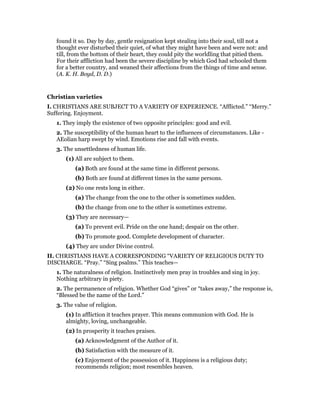 found it so. Day by day, gentle resignation kept stealing into their soul, till not a
thought ever disturbed their quiet, of what they might have been and were not: and
till, from the bottom of their heart, they could pity the worldling that pitied them.
For their affliction had been the severe discipline by which God had schooled them
for a better country, and weaned their affections from the things of time and sense.
(A. K. H. Boyd, D. D.)
Christian varieties
I. CHRISTIANS ARE SUBJECT TO A VARIETY OF EXPERIENCE. “Afflicted.” “Merry.”
Suffering. Enjoyment.
1. They imply the existence of two opposite principles: good and evil.
2. The susceptibility of the human heart to the influences of circumstances. Like -
AEolian harp swept by wind. Emotions rise and fall with events.
3. The unsettledness of human life.
(1) All are subject to them.
(a) Both are found at the same time in different persons.
(b) Both are found at different times in the same persons.
(2) No one rests long in either.
(a) The change from the one to the other is sometimes sudden.
(b) the change from one to the other is sometimes extreme.
(3) They are necessary—
(a) To prevent evil. Pride on the one hand; despair on the other.
(b) To promote good. Complete development of character.
(4) They are under Divine control.
II. CHRISTIANS HAVE A CORRESPONDING “VARIETY OF RELIGIOUS DUTY TO
DISCHARGE. “Pray.” “Sing psalms.” This teaches—
1. The naturalness of religion. Instinctively men pray in troubles and sing in joy.
Nothing arbitrary in piety.
2. The permanence of religion. Whether God “gives” or “takes away,” the response is,
“Blessed be the name of the Lord.”
3. The value of religion.
(1) In affliction it teaches prayer. This means communion with God. He is
almighty, loving, unchangeable.
(2) In prosperity it teaches praises.
(a) Acknowledgment of the Author of it.
(b) Satisfaction with the measure of it.
(c) Enjoyment of the possession of it. Happiness is a religious duty;
recommends religion; most resembles heaven.
 