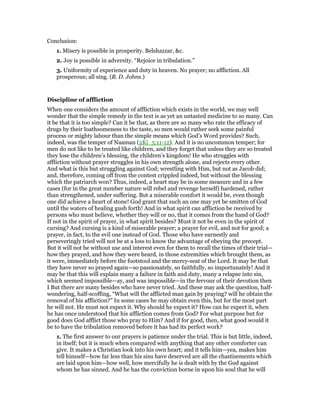 Conclusion:
1. Misery is possible in prosperity. Belshazzar, &c.
2. Joy is possible in adversity. “Rejoice in tribulation.”
3. Uniformity of experience and duty in heaven. No prayer; no affliction. All
prosperous; all sing. (B. D. Johns.)
Discipline of affliction
When one considers the amount of affliction which exists in the world, we may well
wonder that the simple remedy in the text is as yet an untasted medicine to so many. Can
it be that it is too simple? Can it be that, as there are so many who rate the efficacy of
drugs by their loathsomeness to the taste, so men would rather seek some painful
process or mighty labour than the simple means which God’s Word provides? Such,
indeed, was the temper of Naaman (2Ki_5:11-12). And it is no uncommon temper; for
men do not like to be treated like children, and they forget that unless they are so treated
they lose the children’s blessing, the children’s kingdom! He who struggles with
affliction without prayer struggles in his own strength alone, and rejects every other.
And what is this but struggling against God; wrestling with Him, but not as Jacob did;
and, therefore, coming off from the contest crippled indeed, but without the blessing
which the patriarch won? Thus, indeed, a heart may be in some measure and in a few
cases (for in the great number nature will rebel and revenge herself) hardened, rather
than strengthened, under suffering. But a miserable comfort it would be, even though
one did achieve a heart of stone! God grant that such an one may yet be smitten of God
until the waters of healing gush forth! And in what spirit can affliction be received by
persons who must believe, whether they will or no, that it comes from the hand of God?
If not in the spirit of prayer, in what spirit besides? Must it not be even in the spirit of
cursing? And cursing is a kind of miserable prayer; a prayer for evil, and not for good; a
prayer, in fact, to the evil one instead of God. Those who have earnestly and
perseveringly tried will not be at a loss to know the advantage of obeying the precept.
But it will not be without use and interest even for them to recall the times of their trial—
how they prayed, and how they were heard, in those extremities which brought them, as
it were, immediately before the footstool and the mercy-seat of the Lord. It may be that
they have never so prayed again—so passionately, so faithfully, so importunately! And it
may be that this will explain many a failure in faith and duty, many a relapse into sin,
which seemed impossible—ay, and was impossible—in the fervour of their devotion then
I But there are many besides who have never tried. And these may ask the question, half-
wondering, half-scoffing, “What will the afflicted man gain by praying? will he obtain the
removal of his affliction?” In some cases he may obtain even this, but for the most part
he will not. He must not expect it. Why should he expect it? How can he expect it, when
he has once understood that his affliction comes from God? For what purpose but for
good does God afflict those who pray to Him? And if for good, then, what good would it
be to have the tribulation removed before it has had its perfect work?
1. The first answer to our prayers is patience under the trial. This is but little, indeed,
in itself; but it is much when compared with anything that any other comforter can
give. It makes a Christian look into his own heart; and it tells him—yea, makes him
tell himself—how far less than his sins have deserved are all the chastisements which
are laid upon him—how well, how mercifully he is dealt with by the God against
whom he has sinned. And he has the conviction borne in upon his soul that he will
 