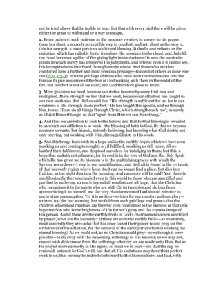 not be tried above that he is able to bear, but that with every trial there will be given
either the grace to withstand or a way to escape,
2. From patience, such patience as the mourner receives in answer to his prayer,
there is a short, a scarcely perceptible step to comfort; and yet, short as the step is,
this is a new gift, a most precious additional blessing. It dwells and reflects on the
visitation which has called it forth; it realises His presence in the cloud; and, behold,
the cloud becomes a pillar of fire giving light in the darkness! It sees the particular
points in which mercy has tempered His judgments, and it feels; even if it cannot see,
His lovingkindness interfused throughout the whole. And those who are thus
comforted have a further and most precious privilege—to comfort others as none else
can (2Co_1:3-4). It is the privilege of those who have been themselves cast into the
furnace to give assurance of the Son of God walking with them in the midst of the
fire. But comfort is not all we want; and God therefore gives us more.
3. More guidance we need, because our duties become by every trial new and
multiplied. More strength we feel that we need, because our affliction has taught us
our own weakness. But He has said that “His strength is sufficient for us; for in our
weakness is His strength made perfect.” He has taught His apostle, and us through
him, to say, “I can do all things through Christ, which strengtheneth me”; as surely
as Christ Himself taught us that “apart from Him we can do nothing.”
4. And thus we are led on to look to the future: and that further blessing is revealed
to us which our affliction is to work—the blessing of faith in God. By this we become
no more servants, but friends, not only believing, but knowing what God doeth; not
only obeying, but working with Him, through Christ, in His work.
5. And this brings hope with it; a hope unlike the earthly hopes which we have seen
mocking us and coming to nought; or, if fulfilled, mocking us still more, till we
loathed their fulfilment, and despised ourselves for indulging in them; but this, a
hope that maketh not ashamed; for its root is in the love of God and the Holy Spirit
which He has given us; its blossom is in the multiplying graces with which the
Saviour rewards every step in our sanctification; and its fruit is found in the certainty
of that heavenly region where hope itself can no longer find a place, but dies into
fruition, as the night dies into the morning. And can more still be said? Yes! there is
one blessing further vouchsafed even in this world to those who are sanctified and
purified by suffering, so much beyond all comfort and all hope, that the Christian
who recognises it in the saints who are with Christ trembles and shrinks from
appropriating it to himself, lest the very chastisements of God should minister to
unchristian presumption. Yet it is written—written for our comfort and our glory—
written, too, for our warning, lest we fall from such privilege and grace—that the
children whom God chastises are thereby even conformed to the likeness of that only
begotten Son who is the brightness of His Father’s glory and the express image of
His person. And if these are the earthly fruits of God’s chastisements when sanctified
by prayer, what are the heavenly? If these are even the earthly fruits—as most truly,
most assuredly they are—who that has once tasted their power would pray for the
withdrawal of his affliction, for the removal of the earthly trial which is working the
eternal blessing? As we could not, as no Christian could pray—even though it were
possible—to do away with the redeeming sufferings of His Saviour; so we may not,
cannot wish deliverance from the sufferings whereby we are made unto Him. But as
He prayed more earnestly in His agony, so must we in ours—not that the cup be
removed, unless it be God’s will, but that all His visitations may have their perfect
work in us; that we may be indeed conformed to His likeness here; and that, with
 