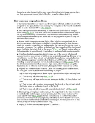 those who as joint-heirs with Him have entered into their inheritance, we may have
our final consummation and bliss in His glory hereafter. (Dean Scott.)
Piety in unequal temporal conditions
1. Our temporal condition is various and diverse; now afflicted, and then merry. Our
prosperity is like glass, brittle when shining. The complaint of the Church may be the
motto of all the children of God (Psa_102:10).
2. This is the perfection of Christianity, to carry an equal pious mind in unequal
conditions (Php_4:12). Most men are fit but for one condition. Some cannot carry a
full cup without spilling. Others cannot carry a full load without breaking. Sudden
alterations perplex both body and mind. It is the mighty power of grace to keep the
soul in an equal temper.
3. Several conditions require several duties. The Christian conversation is like a
wheel—every spoke taketh its turn. God hath planted in a man affections for every
condition, grace for every affection, and a duty for the exercise of every grace, and a
season for every duty. The children of the Lord are “like trees planted by the rivers of
water, that bring forth their fruit in due season” (Psa_1:3). There is no time wherein
God doth not invite us to Himself. It is wisdom to perform what is most seasonable.
4. It is of excellent advantage in religion to make use of the present affection; of
sadness, to put us upon prayer; of mirth, to put us upon thanksgiving. The soul never
worketh more sweetly than when it worketh in the force of some eminent affection.
With what advantage may we strike when the iron is hot! When the affections are
stirred up on a carnal occasion, convert them to a religious use (Jer_22:10). When
the affections are once raised, give them a right object, otherwise they are apt to
degenerate and to offend in their measure, though their first occasion was lawful.
5. Prayer is the best remedy for sorrows. Griefs are eased by groans and utterance.
We have great cause in afflictions to use the help of prayer.
(1) That we may ask patience. If God lay on a great burden, cry for a strong back.
(2) That we may ask constancy (Psa_125:3).
(3) That we may ask hope, and trust and wait upon God for His fatherly love and
care.
(4) That we may ask a gracious improvement. The benefit of the rod is a fruit of
the Divine grace, as well as the benefit of the Word.
(5) That we may ask deliverance, with a submission to God’s will Psa_34:7).
6. Thanksgiving, or singing to God’s praise, is the proper duty in the time of mercies
or comforts. It is God’s bargain and our promise, that if He would “deliver us,” we
would “glorify Him” (Psa_50:15). Mercies work one way or another; they either
become the fuel of our lusts or our praises; either they make us thankful or wanton.
Your condition is either a help or a hindrance in religion. Awaken yourselves to this
service; every new mercy calleth for a new song.
7. Singing of psalms is a duty of the gospel. (T. Manton.)
 