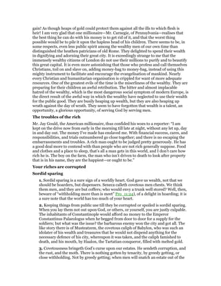 gain! As though heaps of gold could protect them against all the ills to which flesh is
heir! I am very glad that one millionaire—Mr. Carnegie, of Pennsylvania—realises that
the best thing he can do with his money is to get rid of it, and that the worst thing
possible would be to pile it upon the hapless head of his children. There seems to be, in
some respects, even less public spirit among the wealthy men of our own time than
distinguished the heathen patricians of old Rome. They delighted to spend their wealth
in dignifying and adorning their great city. It is exceedingly strange to me that the
immensely wealthy citizens of London do not use their millions to purify and to beautify
this great capital. It is even more astonishing that those who profess and call themselves
Christians, toil on and slave on, adding money-bag to money-bag, instead of using this
mighty instrument to facilitate and encourage the evangelisation of mankind. Nearly
every Christian and humanitarian organisation is crippled for want of more adequate
resources. One of the greatest evils of the time is the miserliness of the wealthy. They are
preparing for their children an awful retribution. The bitter and almost implacable
hatred of the wealthy, which is the most dangerous social symptom of modern Europe, is
the direct result of the awful way in which the wealthy have neglected to use their wealth
for the public good. They are busily heaping up wealth, but they are also heaping up
wrath against the day of wrath. They seem to have forgotten that wealth is a talent, an
opportunity, a glorious opportunity, of serving God by serving men.
The troubles of the rich
Mr. Jay Gould, the American millionaire, thus confided his woes to a reporter: “I am
kept on the drive now from early in the morning till late at night, without any let up, day
in and day out. The money I’ve made has enslaved me. With financial success, cares, and
responsibilities, and trials outnumbered go close together; and there is no escaping the
embarrassments and troubles. A rich man ought to be judged pretty generously. He has
a good deal more to contend with than people who are not rich generally suppose. Food
and clothes and a place to sleep, that’s all a man gets in this world, and I don’t care how
rich he is. The boy on the farm, the man who isn’t driven to death to look after property
that is in his name, they are the happiest—or ought to be.”
Your riches are corrupted
Sordid sparing
1. Sordid sparing is a sure sign of a worldly heart. God gave us wealth, not that we
should be hoarders, but dispensers. Seneca calleth covetous men chests. We think
them men, and they are but coffers; who would envy a trunk well stored? Well, then,
beware of “withholding more than is meet” Pro_11:24), of a delight in hoarding; it is
a sure note that the world has too much of your heart.
2. Keeping things from public use till they be corrupted or spoiled is sordid sparing.
When you lay them not out upon God, or others, or yourself, you are justly culpable.
The inhabitants of Constantinople would afford no money to the Emperor
Constantinus Palaeologus when he begged from door to door for a supply for the
soldiers; but what was the issue? the barbarous enemy won the city and got all. The
like story there is of Musteatzem, the covetous caliph of Babylon, who was such an
idolater of his wealth and treasures that he would not dispend anything for the
necessary defence of his city, whereupon it was taken, and the caliph famished to
death, and his mouth, by Haalon, the Tartatian conqueror, filled with melted gold.
3. Covetousness bringeth God’s curse upon our estates. He sendeth corruption, and
the rust, and the moth. There is nothing gotten by tenacity, by greedy getting, or
close withholding. Not by greedy getting; when men will snatch an estate out of the
 