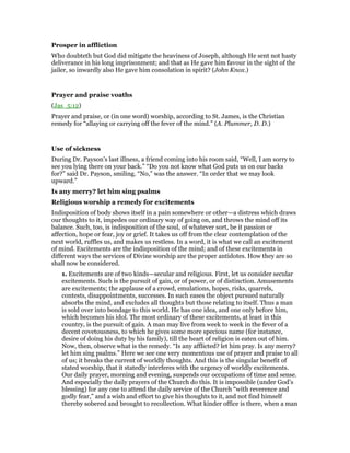 Prosper in affliction
Who doubteth but God did mitigate the heaviness of Joseph, although He sent not hasty
deliverance in his long imprisonment; and that as He gave him favour in the sight of the
jailer, so inwardly also He gave him consolation in spirit? (John Knox.)
Prayer and praise voaths
(Jas_5:12)
Prayer and praise, or (in one word) worship, according to St. James, is the Christian
remedy for “allaying or carrying off the fever of the mind.” (A. Plummer, D. D.)
Use of sickness
During Dr. Payson’s last illness, a friend coming into his room said, “Well, I am sorry to
see you lying there on your back.” “Do you not know what God puts us on our backs
for?” said Dr. Payson, smiling. “No,” was the answer. “In order that we may look
upward.”
Is any merry? let him sing psalms
Religious worship a remedy for excitements
Indisposition of body shows itself in a pain somewhere or other—a distress which draws
our thoughts to it, impedes our ordinary way of going on, and throws the mind off its
balance. Such, too, is indisposition of the soul, of whatever sort, be it passion or
affection, hope or fear, joy or grief. It takes us off from the clear contemplation of the
next world, ruffles us, and makes us restless. In a word, it is what we call an excitement
of mind. Excitements are the indisposition of the mind; and of these excitements in
different ways the services of Divine worship are the proper antidotes. How they are so
shall now be considered.
1. Excitements are of two kinds—secular and religious. First, let us consider secular
excitements. Such is the pursuit of gain, or of power, or of distinction. Amusements
are excitements; the applause of a crowd, emulations, hopes, risks, quarrels,
contests, disappointments, successes. In such eases the object pursued naturally
absorbs the mind, and excludes all thoughts but those relating to itself. Thus a man
is sold over into bondage to this world. He has one idea, and one only before him,
which becomes his idol. The most ordinary of these excitements, at least in this
country, is the pursuit of gain. A man may live from week to week in the fever of a
decent covetousness, to which he gives some more specious name (for instance,
desire of doing his duty by his family), till the heart of religion is eaten out of him.
Now, then, observe what is the remedy. “Is any afflicted? let him pray. Is any merry?
let him sing psalms.” Here we see one very momentous use of prayer and praise to all
of us; it breaks the current of worldly thoughts. And this is the singular benefit of
stated worship, that it statedly interferes with the urgency of worldly excitements.
Our daily prayer, morning and evening, suspends our occupations of time and sense.
And especially the daily prayers of the Church do this. It is impossible (under God’s
blessing) for any one to attend the daily service of the Church “with reverence and
godly fear,” and a wish and effort to give his thoughts to it, and not find himself
thereby sobered and brought to recollection. What kinder office is there, when a man
 