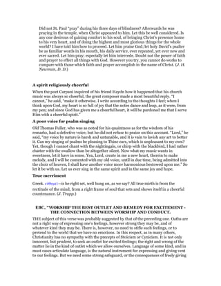 Did not St. Paul “pray” during his three days of blindness? Afterwards he was
praying in the temple, when Christ appeared to him. Let this be well considered. Is
any one desirous of gaining comfort to his soul, of bringing Christ’s presence home
to his very heart, and of doing the highest and most glorious things for the whole
world? I have told him how to proceed. Let him praise God; let holy David’s psalter
be as familiar words in his mouth, his daily service, ever repeated, yet ever new and
ever sacred. Let him pray; especially let him intercede. Doubt not the power of faith
and prayer to effect all things with God. However you try, you cannot do works to
compare with those which faith and prayer accomplish in the name of Christ. (J. H.
Newman, D. D.)
A spirit religiously cheerful
When the poet Carpani inquired of his friend Haydn how it happened that his church
music was always so cheerful, the great composer made a most beautiful reply. “I
cannot,” he said, “make it otherwise. I write according to the thoughts I feel; when I
think upon God, my heart is so full of joy that the notes dance and leap, as it were, from
my pen; and since God has given me a cheerful heart, it will be pardoned me that I serve
Him with a cheerful spirit.”
A poor voice for psalm singing
Old Thomas Fuller, who was as noted for his quaintness as for the wisdom of his
remarks, had a defective voice; but he did not refuse to praise on this account. “Lord,” he
said, “my voice by nature is harsh and untunable, and it is vain to lavish any art to better
it. Can my singing of psalms be pleasing to Thine ears, which is unpleasant to my own?
Yet, though I cannot chant with the nightingale, or chirp with the blackbird, I had rather
chatter with the swallow than be altogether silent. Now what my music wants in
sweetness, let it have in sense. Yea, Lord, create in me a new heart, therein to make
melody, and I will be contented with my old voice, until in due time, being admitted into
the choir of heaven, I shall have another voice more harmonious bestowed upon me.” So
let it be with us. Let us ever sing in the same spirit and in the same joy and hope.
True merriment
Greek. εᆒθυµεሏ—is he right set, well hung on, as we say? All true mirth is from the
rectitude of the mind, from a right frame of soul that sets and shows itself in a cheerful
countenance. (J. Trapp.)
EBC, "WORSHIP THE BEST OUTLET AND REMEDY FOR EXCITEMENT -
THE CONNECTION BETWEEN WORSHIP AND CONDUCT.
THE subject of this verse was probably suggested by that of the preceding one. Oaths are
not a right way of expressing one’s feelings, however strong they may be, and of
whatever kind they may be. There is, however, no need to stifle such feelings, or to
pretend to the world that we have no emotions. In this respect, as in many others,
Christianity has no sympathy with the precepts of Stoicism or Cynicism. It is not only
innocent, but prudent, to seek an outlet for excited feelings; the right and wrong of the
matter lie in the kind of outlet which we allow ourselves. Language of some kind, and in
most cases articulate language, is the natural instrument for expressing and giving vent
to our feelings. But we need some strong safeguard, or the consequences of freely giving
 