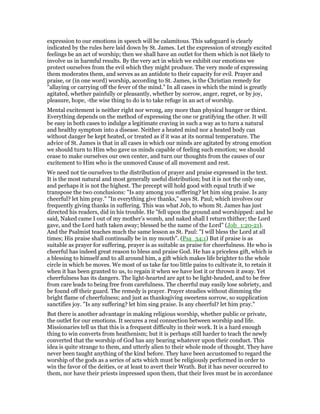 expression to our emotions in speech will be calamitous. This safeguard is clearly
indicated by the rules here laid down by St. James. Let the expression of strongly excited
feelings be an act of worship; then we shall have an outlet for them which is not likely to
involve us in harmful results. By the very act in which we exhibit our emotions we
protect ourselves from the evil which they might produce. The very mode of expressing
them moderates them, and serves as an antidote to their capacity for evil. Prayer and
praise, or (in one word) worship, according to St. James, is the Christian remedy for
"allaying or carrying off the fever of the mind." In all cases in which the mind is greatly
agitated, whether painfully or pleasantly, whether by sorrow, anger, regret, or by joy,
pleasure, hope, -the wise thing to do is to take refuge in an act of worship.
Mental excitement is neither right nor wrong, any more than physical hunger or thirst.
Everything depends on the method of expressing the one or gratifying the other. It will
be easy in both cases to indulge a legitimate craving in such a way as to turn a natural
and healthy symptom into a disease. Neither a heated mind nor a heated body can
without danger be kept heated, or treated as if it was at its normal temperature. The
advice of St. James is that in all cases in which our minds are agitated by strong emotion
we should turn to Him who gave us minds capable of feeling such emotion; we should
cease to make ourselves our own center, and turn our thoughts from the causes of our
excitement to Him who is the unmoved Cause of all movement and rest.
We need not tie ourselves to the distribution of prayer and praise expressed in the text.
It is the most natural and most generally useful distribution; but it is not the only one,
and perhaps it is not the highest. The precept will hold good with equal truth if we
transpose the two conclusions: "Is any among you suffering? let him sing praise. Is any
cheerful? let him pray." "In everything give thanks," says St. Paul; which involves our
frequently giving thanks in suffering. This was what Job, to whom St. James has just
directed his readers, did in his trouble. He "fell upon the ground and worshipped: and he
said, Naked came I out of my mother’s womb, and naked shall I return thither; the Lord
gave, and the Lord hath taken away; blessed be the name of the Lord" (Job_1:20-21).
And the Psalmist teaches much the same lesson as St. Paul: "I will bless the Lord at all
times; His praise shall continually be in my mouth". (Psa_34:1) But if praise is as
suitable as prayer for suffering, prayer is as suitable as praise for cheerfulness. He who is
cheerful has indeed great reason to bless and praise God. He has a priceless gift, which is
a blessing to himself and to all around him, a gift which makes life brighter to the whole
circle in which he moves. We most of us take far too little pains to cultivate it, to retain it
when it has been granted to us, to regain it when we have lost it or thrown it away. Yet
cheerfulness has its dangers. The light-hearted are apt to be light-headed, and to be free
from care leads to being free from carefulness. The cheerful may easily lose sobriety, and
be found off their guard. The remedy is prayer. Prayer steadies without dimming the
bright flame of cheerfulness; and just as thanksgiving sweetens sorrow, so supplication
sanctifies joy. "Is any suffering? let him sing praise. Is any cheerful? let him pray."
But there is another advantage in making religious worship, whether public or private,
the outlet for our emotions. It secures a real connection between worship and life.
Missionaries tell us that this is a frequent difficulty in their work. It is a hard enough
thing to win converts from heathenism; but it is perhaps still harder to teach the newly
converted that the worship of God has any bearing whatever upon their conduct. This
idea is quite strange to them, and utterly alien to their whole mode of thought. They have
never been taught anything of the kind before. They have been accustomed to regard the
worship of the gods as a series of acts which must be religiously performed in order to
win the favor of the deities, or at least to avert their Wrath. But it has never occurred to
them, nor have their priests impressed upon them, that their lives must be in accordance
 
