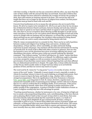 with their worship, or that the one has any connection with the other, any more than the
color of their clothes with the amount that they eat and drink. From this it follows that
when the idolater has been induced to substitute the worship of God for the worship of
idols, there still remains an immense amount to be done. The convert has still to be
taught that there can no longer be this divorce of religion from conduct, but that prayer
and praise must go hand in hand with work and life.
Converts from heathenism are by no means the only persons who are in need of this
lesson. We all of us require to be reminded of it. All of us are apt to draw far too strong a
line of distinction between Church and home, between Sunday and week-day, between
the time that we spend on our knees and that which we spend in work and recreation.
Not, alas! that we are too scrupulous about allowing worldly thoughts to invade sacred
times and places, but that we are very jealous about allowing thoughts of God and of His
service to mingle with our business and our pleasures, or at least take no pains to bring
about and keep up any such mingling. Our worship is often profaned by being shared
with the world; our work is rarely consecrated by being shared with God.
What St. James recommends here is a remedy for this. There can be no wall of partition
between conduct and religion if our feelings of joy and sorrow, of elation and
despondency, of hope and fear, of love and dislike, are daily and hourly finding
expression in praise and prayer. Our emotions will thus become instruments for moving
us towards God. So much of life is filled with either vexation or pleasure, that one who
has learned to carry out the directions here given of turning suffering into prayer, and
cheerfulness into praise, will have gone a long way towards realizing the Apostolic
command, "Pray without ceasing." As Calvin well observes, St. James "means that there
is no time in which God does not invite us to Himself. For afflictions ought to stimulate
us to pray; prosperity supplies us with an occasion to praise God. But such is the
perverseness of men that they cannot rejoice without forgetting God, and when afflicted
they are disheartened and driven to despair. We ought, then, to keep within due bounds,
so that the joy which usually makes us forget God may induce us to set forth the
goodness of God, and that our sorrow may teach us to pray."
The word used by St. James for "to sing praise" (ψαλλειν) is worthy of notice. It is the
source of the word "psalm." Originally it meant simply to touch, especially to make to
vibrate by touching: whence it came to be used of playing on stringed instruments. Next
it came to mean to sing to the harp; and finally to sing., whether with or without a
stringed accompaniment. This is its signification in the New Testament; to Romans
(1Co_14:15; Eph_5:19) sing praise to God. St. James, therefore, regards music as a
natural and reasonable mode of expressing joyous feelings; and few will care to dispute
that it is so; and it is evident that he is thinking chiefly, if not exclusively, of the joyous
Christian singing by himself, rather than of his joining in psalms and hymns in the
public worship of the congregation. A portion of Hooker’s noble vindication of music as
a part of religious worship may here with advantage be quoted.
"Touching musical harmony, whether by instrument or by voice, it being but of high and
low in sounds a due proportional disposition, such, notwithstanding, is the force thereof,
and so pleasing effects it hath in that very part of man which is most divine, that some
have been thereby induced to think that the soul itself, by nature, is or hath in it
harmony. A thing which delighteth all ages and beseemeth all states; a thing as
seasonable in grief as in joy; as decent being added unto actions of greatest weight and
solemnity, as being used when men most sequester themselves from action. The reason
hereof is an admirable facility which music hath to express and represent to the mind,
more inwardly than any other sensible mean, the very standing, rising, and falling, the
 