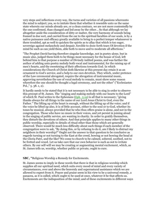 very steps and inflections every way, the turns and varieties of all passions whereunto
the mind is subject; yea, so to imitate them that whether it resemble unto us the same
state wherein our minds already are, or a clean contrary, we are not more contentedly by
the one confirmed, than changed and led away by the other… So that although we lay
altogether aside the consideration of ditty or matter, the very harmony of sounds being
framed in due sort, and carried from the ear to the spiritual faculties of our souls, is by a
native puissance and efficacy greatly available to bring to a perfect temper whatsoever is
there troubled, apt as well to quicken the spirits as to allay that which is too eager,
sovereign against melancholy and despair, forcible to draw forth tears Of devotion if the
mind be such as can yield them, able both to move and to moderate all affections."
"The Prophet David having therefore singular knowledge, not in poetry alone, but in
music also, judged them both to be things most necessary for the house of God, left
behind him to that purpose a number of Divinely indited poems, and was farther the
author of adding unto poetry melody both vocal and instrumental, for the raising up of
men’s hearts, and the sweetening of their affections towards God. In which
considerations the Church of Christ doth likewise at this present day retain it as an
ornament to God’s service, and a help to our own devotion. They which, under pretence
of the Law ceremonial abrogated, require the abrogation of instrumental music,
approving nevertheless the use of vocal melody to remain, must show some reason
wherefore the one should be thought a legal ceremony, and not the other" ("Ecclesiastes
Pol.," 5. 38. 1, 2).
It hardly needs to be stated that it is not necessary to be able to sing in order to observe
this precept of St. James. The "singing and making melody with our hearts to the Lord"
of which St. Paul writes to the Ephesians (Eph_5:19) is all that is necessary; "giving
thanks always for all things in the name of our Lord Jesus Christ to God, even the
Father." The lifting up of the heart is enough, without the lifting up of the voice; and if
the voice be lifted up also, it is of little account, either to the soul or to God, whether its
tones be musical, always provided that he who thus offers praise is alone, and not in the
congregation. Those who have no music in their voices, and yet persist in joining aloud
in the singing of public service, are wanting in charity. In order to gratify themselves,
they disturb the devotions of others. And that principle applies to many other things in
public worship, especially to details of ritual other than those which are generally
observed. There would be much less difficulty about such things if each member of the
congregation were to ask, "By doing this, or by refusing to do it, am I likely to distract my
neighbors in their worship?" Ought not the answer to that question to be conclusive as
regards turning or not turning to the East at the creed, bowing or not bowing the head at
the Gloria Patri, and the like? We come to church to be calmed, sobered, soothed, not to
be fretted and vexed. Let us take care that our own behavior is such as not to irritate
others. By our self-will we may be creating or augmenting mental excitement, which, as
St. James tells us, worship, whether public or private, ought to cure.
SBC, "Religious Worship a Remedy for Excitements.
St. James seems to imply in these words that there is that in religious worship which
supplies all our spiritual need, which suits every mood of mind and every variety of
circumstances, over and above the heavenly and supernatural assistance which we are
allowed to expect from it. Prayer and praise seem in his view to be a universal remedy, a
panacea, as it is called, which ought to be used at once, whatever it be that affects us.
Excitements are the indisposition of the mind; and of these excitements in different ways
 