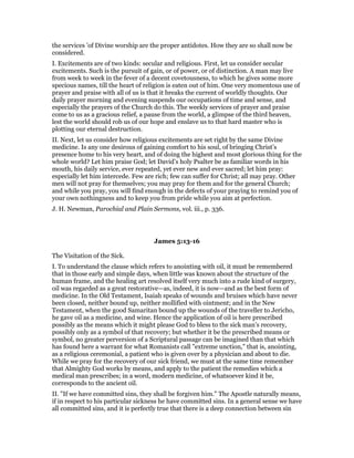 the services ’of Divine worship are the proper antidotes. How they are so shall now be
considered.
I. Excitements are of two kinds: secular and religious. First, let us consider secular
excitements. Such is the pursuit of gain, or of power, or of distinction. A man may live
from week to week in the fever of a decent covetousness, to which he gives some more
specious names, till the heart of religion is eaten out of him. One very momentous use of
prayer and praise with all of us is that it breaks the current of worldly thoughts. Our
daily prayer morning and evening suspends our occupations of time and sense, and
especially the prayers of the Church do this. The weekly services of prayer and praise
come to us as a gracious relief, a pause from the world, a glimpse of the third heaven,
lest the world should rob us of our hope and enslave us to that hard master who is
plotting our eternal destruction.
II. Next, let us consider how religious excitements are set right by the same Divine
medicine. Is any one desirous of gaining comfort to his soul, of bringing Christ’s
presence home to his very heart, and of doing the highest and most glorious thing for the
whole world? Let him praise God; let David’s holy Psalter be as familiar words in his
mouth, his daily service, ever repeated, yet ever new and ever sacred; let him pray:
especially let him intercede. Few are rich; few can suffer for Christ; all may pray. Other
men will not pray for themselves; you may pray for them and for the general Church;
and while you pray, you will find enough in the defects of your praying to remind you of
your own nothingness and to keep you from pride while you aim at perfection.
J. H. Newman, Parochial and Plain Sermons, vol. iii., p. 336.
James 5:13-16
The Visitation of the Sick.
I. To understand the clause which refers to anointing with oil, it must be remembered
that in those early and simple days, when little was known about the structure of the
human frame, and the healing art resolved itself very much into a rude kind of surgery,
oil was regarded as a great restorative—as, indeed, it is now—and as the best form of
medicine. In the Old Testament, Isaiah speaks of wounds and bruises which have never
been closed, neither bound up, neither mollified with ointment; and in the New
Testament, when the good Samaritan bound up the wounds of the traveller to Jericho,
he gave oil as a medicine, and wine. Hence the application of oil is here prescribed
possibly as the means which it might please God to bless to the sick man’s recovery,
possibly only as a symbol of that recovery; but whether it be the prescribed means or
symbol, no greater perversion of a Scriptural passage can be imagined than that which
has found here a warrant for what Romanists call "extreme unction," that is, anointing,
as a religious ceremonial, a patient who is given over by a physician and about to die.
While we pray for the recovery of our sick friend, we must at the same time remember
that Almighty God works by means, and apply to the patient the remedies which a
medical man prescribes; in a word, modern medicine, of whatsoever kind it be,
corresponds to the ancient oil.
II. "If we have committed sins, they shall be forgiven him." The Apostle naturally means,
if in respect to his particular sickness he have committed sins. In a general sense we have
all committed sins, and it is perfectly true that there is a deep connection between sin
 