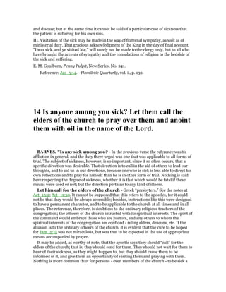 and disease; but at the same time it cannot be said of a particular case of sickness that
the patient is suffering for his own sins.
III. Visitation of the sick may be made in the way of fraternal sympathy, as well as of
ministerial duty. That gracious acknowledgment of the King in the day of final account,
"I was sick, and ye visited Me," will surely not be made to the clergy only, but to all who
have brought the accents of sympathy and the consolations of religion to the bedside of
the sick and suffering.
E. M. Goulburn, Penny Pulpit, New Series, No. 241.
Reference: Jas_5:14.—Homiletic Quarterly, vol. i., p. 132.
14 Is anyone among you sick? Let them call the
elders of the church to pray over them and anoint
them with oil in the name of the Lord.
BAR ES, "Is any sick among you? - In the previous verse the reference was to
affliction in general, and the duty there urged was one that was applicable to all forms of
trial. The subject of sickness, however, is so important, since it so often occurs, that a
specific direction was desirable. That direction is to call in the aid of others to lead our
thoughts, and to aid us in our devotions, because one who is sick is less able to direct his
own reflections and to pray for himself than he is in other form of trial. Nothing is said
here respecting the degree of sickness, whether it is that which would be fatal if these
means were used or not; but the direction pertains to any kind of illness.
Let him call for the elders of the church - Greek “presbyters.” See the notes at
Act_15:2; Act_11:30. It cannot be supposed that this refers to the apostles, for it could
not be that they would be always accessible; besides, instructions like this were designed
to have a permanent character, and to be applicable to the church at all times and in all
places. The reference, therefore, is doubtless to the ordinary religious teachers of the
congregation; the officers of the church intrusted with its spiritual interests. The spirit of
the command would embrace those who are pastors, and any others to whom the
spiritual interests of the congregation are confided - ruling elders, deacons, etc. If the
allusion is to the ordinary officers of the church, it is evident that the cure to be hoped
for Jam_5:15 was not miraculous, but was that to be expected in the use of appropriate
means accompanied by prayer.
It may be added, as worthy of note, that the apostle says they should “call” for the
elders of the church; that is, they should send for them. They should not wait for them to
hear of their sickness, as they might happen to, but they should cause them to be
informed of it, and give them an opportunity of visiting them and praying with them.
Nothing is more common than for persons - even members of the church - to be sick a
 