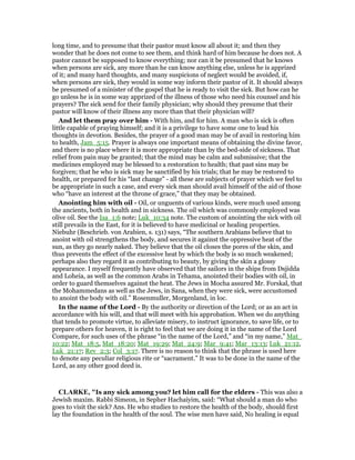 long time, and to presume that their pastor must know all about it; and then they
wonder that he does not come to see them, and think hard of him because he does not. A
pastor cannot be supposed to know everything; nor can it be presumed that he knows
when persons are sick, any more than he can know anything else, unless he is apprized
of it; and many hard thoughts, and many suspicions of neglect would be avoided, if,
when persons are sick, they would in some way inform their pastor of it. It should always
be presumed of a minister of the gospel that he is ready to visit the sick. But how can he
go unless he is in some way apprized of the illness of those who need his counsel and his
prayers? The sick send for their family physician; why should they presume that their
pastor will know of their illness any more than that their physician will?
And let them pray over him - With him, and for him. A man who is sick is often
little capable of praying himself; and it is a privilege to have some one to lead his
thoughts in devotion. Besides, the prayer of a good man may be of avail in restoring him
to health, Jam_5:15. Prayer is always one important means of obtaining the divine favor,
and there is no place where it is more appropriate than by the bed-side of sickness. That
relief from pain may be granted; that the mind may be calm and submissive; that the
medicines employed may be blessed to a restoration to health; that past sins may be
forgiven; that he who is sick may be sanctified by his trials; that he may be restored to
health, or prepared for his “last change” - all these are subjects of prayer which we feel to
be appropriate in such a case, and every sick man should avail himself of the aid of those
who “have an interest at the throne of grace,” that they may be obtained.
Anointing him with oil - Oil, or unguents of various kinds, were much used among
the ancients, both in health and in sickness. The oil which was commonly employed was
olive oil. See the Isa_1:6 note; Luk_10:34 note. The custom of anointing the sick with oil
still prevails in the East, for it is believed to have medicinal or healing properties.
Niebuhr (Beschrieb. von Arabien, s. 131) says, “The southern Arabians believe that to
anoint with oil strengthens the body, and secures it against the oppressive heat of the
sun, as they go nearly naked. They believe that the oil closes the pores of the skin, and
thus prevents the effect of the excessive heat by which the body is so much weakened;
perhaps also they regard it as contributing to beauty, by giving the skin a glossy
appearance. I myself frequently have observed that the sailors in the ships from Dsjidda
and Loheia, as well as the common Arabs in Tehama, anointed their bodies with oil, in
order to guard themselves against the heat. The Jews in Mocha assured Mr. Forskal, that
the Mohammedans as well as the Jews, in Sana, when they were sick, were accustomed
to anoint the body with oil.” Rosenmuller, Morgenland, in loc.
In the name of the Lord - By the authority or direction of the Lord; or as an act in
accordance with his will, and that will meet with his approbation. When we do anything
that tends to promote virtue, to alleviate misery, to instruct ignorance, to save life, or to
prepare others for heaven, it is right to feel that we are doing it in the name of the Lord
Compare, for such uses of the phrase “in the name of the Lord,” and “in my name,” Mat_
10:22; Mat_18:5, Mat_18:20; Mat_19:29; Mat_24:9; Mar_9:41; Mar_13:13; Luk_21:12,
Luk_21:17; Rev_2:3; Col_3:17. There is no reason to think that the phrase is used here
to denote any peculiar religious rite or “sacrament.” It was to be done in the name of the
Lord, as any other good deed is.
CLARKE, "Is any sick among you? let him call for the elders - This was also a
Jewish maxim. Rabbi Simeon, in Sepher Hachaiyim, said: “What should a man do who
goes to visit the sick? Ans. He who studies to restore the health of the body, should first
lay the foundation in the health of the soul. The wise men have said, No healing is equal
 