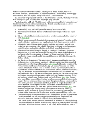 to that which comes from the word of God and prayer. Rabbi Phineas, the son of
Chamma, hath said, ‘When sickness or disease enters into a man’s family, let him apply
to a wise man, who will implore mercy in his behalf.’“ See Schoettgen.
St. James very properly sends all such to the elders of the Church, who had power with
God through the great Mediator, that they might pray for them.
Anointing him with oil - That St. James neither means any kind of incantation, any
kind of miracle, or such extreme unction as the Romish Church prescribes, will be
sufficiently evident from these considerations:
1. Be was a holy man, and could prescribe nothing but what was holy.
2. If a miracle was intended, it could have been as well wrought without the oil, as
with it.
3. It is not intimated that even this unction is to save the sick man, but the prayer of
faith, Jam_5:15.
4. What is here recommended was to be done as a natural means of restoring health,
which, while they used prayer and supplication to God, they were not to neglect.
5. Oil in Judea was celebrated for its sanative qualities; so that they scarcely ever
took a journey without carrying oil with them, (see in the case of the Samaritan),
with which they anointed their bodies, healed their wounds, bruises, etc.
6. Oil was and in frequently used in the east as a means of cure in very dangerous
diseases; and in Egypt it is often used in the cure of the plague. Even in Europe it
has been tried with great success in the cure of dropsy. And pure olive oil is
excellent for recent wounds and bruises; and I have seen it tried in this way with
the best effects.
7. But that it was the custom of the Jews to apply it as a means of healing, and that
St. James refers to this custom, is not only evident from the case of the wounded
man ministered to by the good Samaritan, Luk_10:34, but from the practice of the
Jewish rabbins. In Midrash Koheleth, fol. 73, 1, it is said: “Chanina, son of the
brother of the Rabbi Joshua, went to visit his uncle at Capernaum; he was taken
ill; and Rabbi Joshua went to him and anointed him with oil, and he was restored.”
They had, therefore, recourse to this as a natural remedy; and we find that the
disciples used it also in this way to heal the sick, not exerting the miraculous power
but in cases where natural means were ineffectual. And they cast out many devils,
and anointed with oil many that were sick, and healed them; Mar_6:13. On this
latter place I have supposed that it might have been done symbolically, in order to
prepare the way for a miraculous cure: this is the opinion of many commentators;
but I am led, on more mature consideration, to doubt its propriety, yet dare not
decide. In short, anointing the sick with oil, in order to their recovery, was a
constant practice among the Jews. See Lightfoot and Wetstein on Mar_6:13. And
here I am satisfied that it has no other meaning than as a natural means of
restoring health; and that St. James desires them to use natural means while
looking to God for an especial blessing. And no wise man would direct otherwise.
8. That the anointing recommended here by St. James cannot be such as the Romish
Church prescribes, and it is on this passage principally that they found their
sacrament of extreme unction, is evident from these considerations:
1. St. James orders the sick person to be anointed in reference to his cure; but they
anoint the sick in the agonies of death, when there is no prospect of his recovery;
and never administer that sacrament, as it is called, while there is any hope of
 