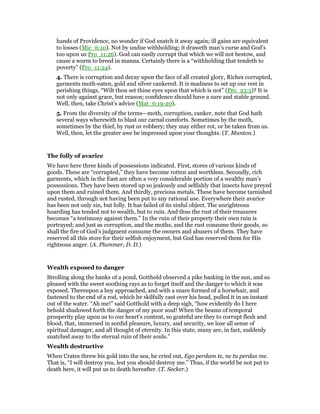 hands of Providence, no wonder if God snatch it away again; ill gains are equivalent
to losses (Mic_6:10). Not by undue withholding; it draweth man’s curse and God’s
too upon us Pro_11:26). God can easily corrupt that which we will not bestow, and
cause a worm to breed in manna. Certainly there is a “withholding that tendeth to
poverty” (Pro_11:24).
4. There is corruption and decay upon the face of all created glory, Riches corrupted,
garments moth-eaten, gold and silver cankered. It is madness to set up our rest in
perishing things, “Wilt thou set thine eyes upon that which is not” (Pro_23:5)? It is
not only against grace, but reason; confidence should have a sure and stable ground.
Well, then, take Christ’s advice (Mat_6:19-20).
5. From the diversity of the terms—moth, corruption, canker, note that God hath
several ways wherewith to blast our carnal comforts. Sometimes by the moth,
sometimes by the thief, by rust or robbery; they may either rot, or be taken from us.
Well, then, let the greater awe be impressed upon your thoughts. (T. Manton.)
The folly of avarice
We have here three kinds of possessions indicated. First, stores of various kinds of
goods. These are “corrupted,” they have become rotten and worthless. Secondly, rich
garments, which in the East are often a very considerable portion of a wealthy man’s
possessions. They have been stored up so jealously and selfishly that insects have preyed
upon them and ruined them. And thirdly, precious metals. These have become tarnished
and rusted, through not having been put to any rational use. Everywhere their avarice
has been not only sin, but folly. It has failed of its sinful object. The unrighteous
hoarding has tended not to wealth, but to ruin. And thus the rust of their treasures
becomes “a testimony against them.” In the ruin of their property their own ruin is
portrayed; and just as corruption, and the moths, and the rust consume their goods, so
shall the fire of God’s judgment consume the owners and abusers of them. They have
reserved all this store for their selfish enjoyment, but God has reserved them for His
righteous anger. (A. Plummer, D. D.)
Wealth exposed to danger
Strolling along the banks of a pond, Gotthold observed a pike basking in the sun, and so
pleased with the sweet soothing rays as to forget itself and the danger to which it was
exposed. Thereupon a boy approached, and with a snare formed of a horsehair, and
fastened to the end of a rod, which he skilfully cast over his head, pulled it in an instant
out of the water. “Ah me!” said Gotthold with a deep sigh, “how evidently do I here
behold shadowed forth the danger of my poor soul! When the beams of temporal
prosperity play upon us to our heart’s content, so grateful are they to corrupt flesh and
blood, that, immersed in sordid pleasure, luxury, and security, we lose all sense of
spiritual damager, and all thought of eternity. In this state, many are, in fact, suddenly
snatched away to the eternal ruin of their souls.”
Wealth destructive
When Crates threw his gold into the sea, he cried out, Ego perdam te, ne tu perdas me.
That is, “I will destroy you, lest you should destroy me.” Thus, if the world be not put to
death here, it will put us to death hereafter. (T. Secker.)
 