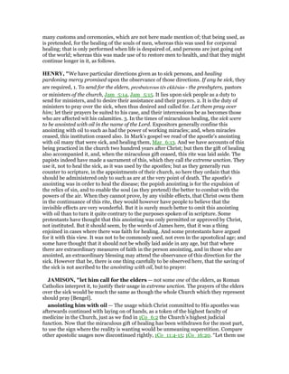 many customs and ceremonies, which are not here made mention of; that being used, as
is pretended, for the healing of the souls of men, whereas this was used for corporeal
healing; that is only performed when life is despaired of, and persons are just going out
of the world; whereas this was made use of to restore men to health, and that they might
continue longer in it, as follows.
HE RY, "We have particular directions given as to sick persons, and healing
pardoning mercy promised upon the observance of those directions. If any be sick, they
are required, 1. To send for the elders, presbuterous tēs ekkēsias - the presbyters, pastors
or ministers of the church, Jam_5:14, Jam_5:15. It lies upon sick people as a duty to
send for ministers, and to desire their assistance and their prayers. 2. It is the duty of
ministers to pray over the sick, when thus desired and called for. Let them pray over
him; let their prayers be suited to his case, and their intercessions be as becomes those
who are affected wit his calamities. 3. In the times of miraculous healing, the sick were
to be anointed with oil in the name of the Lord. Expositors generally confine this
anointing with oil to such as had the power of working miracles; and, when miracles
ceased, this institution ceased also. In Mark's gospel we read of the apostle's anointing
with oil many that were sick, and healing them, Mar_6:13. And we have accounts of this
being practiced in the church two hundred years after Christ; but then the gift of healing
also accompanied it, and, when the miraculous gift ceased, this rite was laid aside. The
papists indeed have made a sacrament of this, which they call the extreme unction. They
use it, not to heal the sick, as it was used by the apostles; but as they generally run
counter to scripture, in the appointments of their church, so here they ordain that this
should be administered only to such as are at the very point of death. The apostle's
anointing was in order to heal the disease; the popish anointing is for the expulsion of
the relics of sin, and to enable the soul (as they pretend) the better to combat with the
powers of the air. When they cannot prove, by any visible effects, that Christ owns them
in the continuance of this rite, they would however have people to believe that the
invisible effects are very wonderful. But it is surely much better to omit this anointing
with oil than to turn it quite contrary to the purposes spoken of in scripture. Some
protestants have thought that this anointing was only permitted or approved by Christ,
not instituted. But it should seem, by the words of James here, that it was a thing
enjoined in cases where there was faith for healing. And some protestants have argued
for it with this view. It was not to be commonly used, not even in the apostolical age; and
some have thought that it should not be wholly laid aside in any age, but that where
there are extraordinary measures of faith in the person anointing, and in those who are
anointed, an extraordinary blessing may attend the observance of this direction for the
sick. However that be, there is one thing carefully to be observed here, that the saving of
the sick is not ascribed to the anointing with oil, but to prayer:
JAMISO , "let him call for the elders — not some one of the elders, as Roman
Catholics interpret it, to justify their usage in extreme unction. The prayers of the elders
over the sick would be much the same as though the whole Church which they represent
should pray [Bengel].
anointing him with oil — The usage which Christ committed to His apostles was
afterwards continued with laying on of hands, as a token of the highest faculty of
medicine in the Church, just as we find in 1Co_6:2 the Church’s highest judicial
function. Now that the miraculous gift of healing has been withdrawn for the most part,
to use the sign where the reality is wanting would be unmeaning superstition. Compare
other apostolic usages now discontinued rightly, 1Co_11:4-15; 1Co_16:20. “Let them use
 