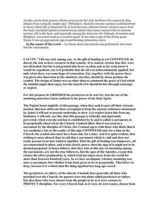 oil who can by their prayers obtain recovery for the sick: let those who cannot do this,
abstain from using the empty sign” [Whitaker]. Romish extreme unction is administered
to those whose life is despaired of, to heal the soul, whereas James’ unction was to heal
the body. Cardinal Cajetan [Commentary] admits that James cannot refer to extreme
unction. Oil in the East, and especially among the Jews (see the Talmud, Jerusalem and
Babylon), was much used as a curative agent. It was also a sign of the divine grace.
Hence it was an appropriate sign in performing miraculous cures.
in the name of the Lord — by whom alone the miracle was performed: men were
but the instruments.
CALVI , "14Is any sick among you. As the gift of healing as yet CO TI UED, he
directs the sick to have recourse to that remedy. It is, indeed, certain that they were
not all healed; but the Lord granted this favor as often and as far as he knew it
would be expedient; nor is it probable that the oil was indiscriminately applied, but
only when there was some hope of restoration. For, together with the power there
was given also discretion to the ministers, lest they should by abuse profane the
symbol. The design of James was no other than to commend the grace of God which
the faithful might then enjoy, lest the benefit of it should be lost through contempt
or neglect.
For this purpose he ORDERED the presbyters to be sent for, but the use of the
anointing must have been confined to the power of the Holy Spirit.
The Papists boast mightily of this passage, when they seek to pass off their extreme
unction. But how different their corruption is from the ancient ordinance mentioned
by James I will not at present undertake to shew. Let readers learn this from my
Institutes. I will only say this, that this passage is wickedly and ignorantly
perverted; when extreme unction is established by it, and is called a sacrament, to
be perpetually observed in the Church. I indeed allow that it was used as a
sacrament by the disciples of Christ, (for I cannot agree with those who think that it
was medicine;) but as the reality of this sign CO TI UED only for a time in the
Church, the symbol also must have been only for a time. And it is quite evident, that
nothing is more absurd than to call that a sacrament which is void and does not
really present to us that which it signifies. That the gift of healing was temporary, all
are constrained to allow, and events clearly prove: then the sign of it ought not to be
deemed perpetual. It hence follows, that they who at this day set anointing among
the sacraments, are not the true followers, but the apes of the Apostles, except they
restore the effect produced by it, which God has taken away from the world for
more than fourteen hundred years. So we have no dispute, whether anointing was
once a sacrament; but whether it has been given to be so perpetually. This latter we
deny, because it is evident that the thing signified has long ago ceased.
The presbyters, or elders, of the church. I include here generally all those who
presided over the Church; for pastors were not alone called presbyters or elders,
but also those who were chosen from the people to be as it were censors to
PROTECT discipline. For every Church had, as it were, its own senate, chosen from
 