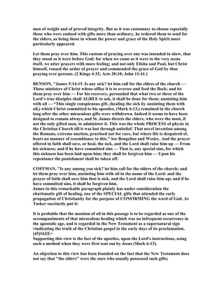 men of weight and of proved integrity. But as it was customary to choose especially
those who were endued with gifts more than ordinary, he ordered them to send for
the elders, as being those in whom the power and grace of the Holy Spirit more
particularly appeared.
Let them pray over him. This custom of praying over one was intended to shew, that
they stood as it were before God; for when we come as it were to the very scene
itself, we utter prayers with more feeling; and not only Elisha and Paul, but Christ
himself, roused the ardor of prayer and commended the grace of God by thus
praying over persons. (2 Kings 4:32; Acts 20:10; John 11:41.)
BE SO , "James 5:14-15. Is any sick? let him call for the elders of the church —
Those ministers of Christ whose office it is to oversee and feed the flock; and let
them pray over him — For his recovery, persuaded that what two or three of the
Lord’s true disciples shall AGREE to ask, it shall be done for them; anointing him
with oil — “This single conspicuous gift, (healing the sick by anointing them with
oil,) which Christ committed to his apostles, (Mark 6:13,) remained in the church
long after the other miraculous gifts were withdrawn. Indeed it seems to have been
designed to remain always, and St. James directs the elders, who were the most, if
not the only gifted men, to administer it. This was the whole PROCESS of physic in
the Christian Church till it was lost through unbelief. That novel invention among
the Romans, extreme unction, practised not for cure, but where life is despaired of,
bears no manner of resemblance to this.” See Bengelius and Wesley. And the prayer
offered in faith shall save, or heal, the sick, and the Lord shall raise him up — From
his sickness; and if he have committed sins — That is, any special sins, for which
this sickness has been laid upon him; they shall be forgiven him — Upon his
repentance the punishment shall be taken off.
COFFMA , "Is any among you sick? let him call for the elders of the church; and
let them pray over him, anointing him with oil in the name of the Lord: and the
prayer of faith shall save him that is sick, and the Lord shall raise him up; and if he
have committed sins, it shall be forgiven him.
James in this remarkable paragraph plainly has under consideration the
charismatic gift of healing, one of the SPECIAL gifts that attended the early
propagation of Christianity for the purpose of CO FIRMI G the word of God. As
Tasker succinctly put it:
It is probable that the mention of oil in this passage is to be regarded as one of the
accompaniments of that miraculous healing which was no infrequent occurrence in
the apostolic age, and is regarded in the ew Testament as a supernatural sign
vindicating the truth of the Christian gospel in the early days of its proclamation.
[45]SIZE>
Supporting this view is the fact of the apostles, upon the Lord's instructions, using
such a method when they were first sent out by Jesus (Mark 6:13).
An objection to this view has been founded on the fact that the ew Testament does
not say that "the elders" were the ones who usually possessed such gifts;
 