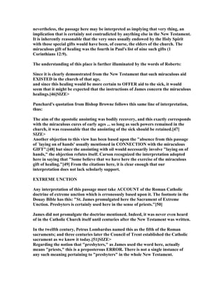 nevertheless, the passage here may be interpreted as implying that very thing, an
implication that is certainly not contradicted by anything else in the ew Testament.
It is inherently reasonable that the very ones usually endowed by the Holy Spirit
with those special gifts would have been, of course, the elders of the church. The
miraculous gift of healing was the fourth in Paul's list of nine such gifts (1
Corinthians 12:9).
The understanding of this place is further illuminated by the words of Roberts:
Since it is clearly demonstrated from the ew Testament that such miraculous aid
EXISTED in the church of that age,
and since this healing would be more certain to OFFER aid to the sick, it would
seem that it might be expected that the instructions of James concern the miraculous
healings.[46]SIZE>
Punchard's quotation from Bishop Browne follows this same line of interpretation,
thus:
The aim of the apostolic anointing was bodily recovery, and this exactly corresponds
with the miraculous cures of early ages ... so long as such powers remained in the
church, it was reasonable that the anointing of the sick should be retained.[47]
SIZE>
Another objection to this view has been based upon the "absence from this passage
of `laying on of hands' usually mentioned in CO ECTIO with the miraculous
GIFT";[48] but since the anointing with oil would necessarily involve "laying on of
hands," the objection refutes itself. Carson recognized the interpretation adopted
here in saying that "Some believe that we have here the exercise of the miraculous
gift of healing."[49] From the citations here, it is clear enough that our
interpretation does not lack scholarly support.
EXTREME U CTIO
Any interpretation of this passage must take ACCOU T of the Roman Catholic
doctrine of extreme unction which is erroneously based upon it. The footnote in the
Douay Bible has this: "St. James promulgated here the Sacrament of Extreme
Unction. Presbyters is certainly used here in the sense of priests."[50]
James did not promulgate the doctrine mentioned. Indeed, it was never even heard
of in the Catholic Church itself until centuries after the ew Testament was written.
In the twelfth century, Petrus Lombardus named this as the fifth of the Roman
sacraments; and three centuries later the Council of Trent established the Catholic
sacrament as we know it today.[51]SIZE>
Regarding the notion that "presbyters," as James used the word here, actually
means "priests," this is a preposterous ERROR. There is not a single instance of
any such meaning pertaining to "presbyters" in the whole ew Testament.
 