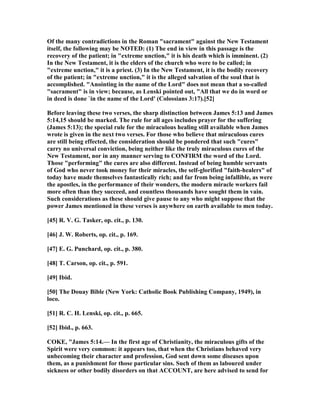 Of the many contradictions in the Roman "sacrament" against the ew Testament
itself, the following may be OTED: (1) The end in view in this passage is the
recovery of the patient; in "extreme unction," it is his death which is imminent. (2)
In the ew Testament, it is the elders of the church who were to be called; in
"extreme unction," it is a priest. (3) In the ew Testament, it is the bodily recovery
of the patient; in "extreme unction," it is the alleged salvation of the soul that is
accomplished. "Anointing in the name of the Lord" does not mean that a so-called
"sacrament" is in view; because, as Lenski pointed out, "All that we do in word or
in deed is done `in the name of the Lord' (Colossians 3:17).[52]
Before leaving these two verses, the sharp distinction between James 5:13 and James
5:14,15 should be marked. The rule for all ages includes prayer for the suffering
(James 5:13); the special rule for the miraculous healing still available when James
wrote is given in the next two verses. For those who believe that miraculous cures
are still being effected, the consideration should be pondered that such "cures"
carry no universal conviction, being neither like the truly miraculous cures of the
ew Testament, nor in any manner serving to CO FIRM the word of the Lord.
Those "performing" the cures are also different. Instead of being humble servants
of God who never took money for their miracles, the self-glorified "faith-healers" of
today have made themselves fantastically rich; and far from being infallible, as were
the apostles, in the performance of their wonders, the modern miracle workers fail
more often than they succeed, and countless thousands have sought them in vain.
Such considerations as these should give pause to any who might suppose that the
power James mentioned in these verses is anywhere on earth available to men today.
[45] R. V. G. Tasker, op. cit., p. 130.
[46] J. W. Roberts, op. cit., p. 169.
[47] E. G. Punchard, op. cit., p. 380.
[48] T. Carson, op. cit., p. 591.
[49] Ibid.
[50] The Douay Bible ( ew York: Catholic Book Publishing Company, 1949), in
loco.
[51] R. C. H. Lenski, op. cit., p. 665.
[52] Ibid., p. 663.
COKE, "James 5:14.— In the first age of Christianity, the miraculous gifts of the
Spirit were very common: it appears too, that when the Christians behaved very
unbecoming their character and profession, God sent down some diseases upon
them, as a punishment for those particular sins. Such of them as laboured under
sickness or other bodily disorders on that ACCOU T, are here advised to send for
 