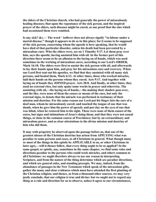 the elders of the Christian church, who had generally the power of miraculously
healing diseases; that upon the repentance of the sick person, and the inspired
prayer of the elders, such diseases might be cured, as one proof that the sins which
had occasioned them were remitted.
Is any sick? &c.— The word ' Ασθενεν does not always signify "to labour under a
mortal disease," though it appears to do so in this place; for it seems to be supposed
of the sick person, concerning whom the apostle is here speaking, that he would
have died of that particular disorder, unless his death had been prevented by a
miraculous cure. Who the elders were, see on 1 Timothy 5:17. Let them pray over
him, says the apostle, having anointed him with oil. In the former part of this
direction there seems to be an allusion to the laying on of hands, which was used
sometimes in the working of miraculous cures, according to our Lord's ORDER,
Mark 16:18. The elders were first to anoint the sick person with oil, and afterwards
to lay their hands upon him, and pray for his miraculous cure and recovery. When
our Lord first sent out his apostles, we find that they anointed with oil many sick
persons, and healed them, Mark 6:13. At other times, those who worked miracles,
laid their hands on the persons whom they cured. Acts 9:17. And together with
laying on of hands they JOI ED prayer. Acts 28:8. And finally, at other times, they
used no external rites, but only spake some words in prayer and otherwise. The
anointing with oil,—the laying on of hands,—the making their shadow pass over,
and the like, were none of them the causes or means of the cure, but only the
external signs, to denote that the miracle was performed in testimony of their
mission and doctrine. For the same reason our Lord put his finger into the ears of a
deaf man, whom he miraculously cured; and touched the tongue of one that was
dumb, when he gave him the power of speech; and put clay on the eyes of one that
was blind, when he restored him to his sight. These were none of them causes of the
cures, but signs and intimations of Jesus's doing them; and that they were not casual
things, or done in the common course of Providence; but by an extraordinary and
miraculous power, and as clear attestations to the divine mission and doctrine of
him who did them.
It may with propriety be observed upon the passage before us, that one of the
greatest abuses of the Christian doctrine has arisen from APPLYI G what was
peculiar to some persons and cases, to all Christians in general. What though many
or most of the things in this epistle be APPLICABLE to us, or other Christians in
later ages,—will it thence follow, that every thing ought to be so applied? In the
same gospel, or epistle, nay, sometimes in the same chapter, we find some rules and
directions peculiar to the persons who could work miracles, and others common to
all Christians: we ought therefore always to use our reason in interpreting
Scripture, and from the nature of the thing determine which are peculiar directions,
and which are general rules, and standing precepts. We may, indeed, from the
abundance of passages in the ew Testament which speak of the miraculous gifts,
gather the many and clear evidences which must have attended the first planting of
the Christian religion; and thence, as from a thousand other sources, we may very
justly conclude, that our religion is true and divine: but we ought not to regard any
thing as a rule and direction for us to observe, unless it agree to our circumstances,
 