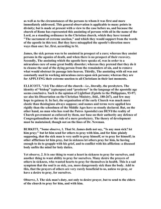 as well as to the circumstances of the persons to whom it was first and more
immediately addressed. This general observation is applicable to many points in
divinity; but is made at present with a view to the case before us, and because the
church of Rome has represented this anointing of persons with oil in the name of the
Lord, as a standing ordinance in the Christian church, which they have termed
"The sacrament of extreme unction," and which they would support from the words
of the apostle in this text. But they have misapplied the apostle's direction more
ways than one: for, first, according to St.
James, the sick person was to be anointed in prospect of a cure; whereas they anoint
persons in the agonies of death, and when there is no prospect of their recovery.
Secondly, The anointing which the apostle here speaks of, was in order to a
miraculous cure of some great bodily disorder; whereas they pretend that they do it
to cleanse the soul of the dying person from the remainders of sin, and to remove
what would obstruct its passage into heaven. Thirdly, The anointing with oil was not
constantly used in working miraculous cures upon sick persons; whereas they are
for APPLYI G their extreme unction to all Christians in their last moments.
ELLICOTT, "(14) The elders of the church—i.e., literally, the presbyters. The
identity of “bishop” (episcopus) and “presbyter” in the language of the apostolic age
seems conclusive. Such is the opinion of Lightfoot (Epistle to the Philippians, 93-97;
see also his Dissertation on the Christian Ministry, ibid., 180-267), and few may
hope to gainsay it. In fact, the organisation of the early Church was much more
elastic than theologians always suppose; and names and terms were applied less
rigidly than the schoolmen of the Middle Ages have so stoutly declared. But, on the
other hand, no man who has read the Patres Apostolici can DE Ythe reality of
Church government as enforced by them, nor base on their authority any defence of
Congregationalism or the rule of a mere presbytery. The theory of development
must be maintained, though not on the lines of Dr. ewman.
BURKITT, "Some observe, 1. That St. James doth not say, "Is any man sick? let
him pray;" but let him send for others to pray with him, and for him: plainly
supposing, that the sick man is very unfit to pray himself, or to pray for himself; in
other afflictions let him pray, but in sickness let others pray for him, he having
enough to do to grapple with his grief, and to conflict with his affliction: a diseased
body unfits the mind for holy duties.
Yet observe, 2. It is one thing to want a heart in sickness to pray for ourselves, and
another thing to want ability to pray for ourselves. Many desire the prayers of
others in sickness, who wanted hearts to pray for themselves in health. This is a sad
symptom that the soul is as sick, yea, more dangerously sick than the body. Add to
this, that the prayers of others are very rarely beneficial to us, unless we pray, or
have a desire to pray, for ourselves.
Observe, 3. The sick man's duty, not only to desire prayer, but to send to the elders
of the church to pray for him, and with him.
 