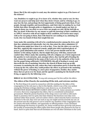 Quest. But if the sick neglect to send, may the minister neglect to go, if he knows of
the sickness?
Ans. Doubtless we ought to go, if we know of it, whether they send or not, for they
want our prayers and help most when they desire it least; and by refusing to go, we
may lose the last, and perhaps the best opportunity of doing good unto them. If our
people, through stupidity and insensibleness, omit their duty in sending for us, God
forbid, that either through pride or sluggishness, we should neglect our duty in
going to them; too, too often we never hear our people are sick, till the bell tells us
they are dead: if therefore by any means we gain the knowlege of their condition, let
us APPLY ourselves with all our might to their condition, lest God be more angry
with us for not going to them, than with them for not sending to us, imitating our
Lord, who was found of them that sought him not.
Some make this anointing with oil to be a medicinal practice among the Jews, and
that they administered it physically: but why then must the elders administer it?
The physician might have done it as well as they. True, but the elders are sent for,
that they, applying this corporeal remedy, might join with it spiritual physic of
prayer, good admonition and comfort. As if a sick person should send for the
minister at his taking of physic, that he might then pray with him, counsel and
comfort him. Others make this anointing with oil a religious act. Christ empowered
his apostles to work miracles, and, amongst others, they had the gift of healing the
sick, whom they anointed in the name of the Lord, or by the authority of the Lord;
but the gospel being sufficiently CO FIRMED, this gift of healing is ceased, and
therewith the rite of anointing; therefore the church of Rome keep up an idle
ceremony in anointing the sick, unless they had a miraculous power to heal the sick:
to keep up the rite, unless they could produce the effect; to pretend to the anointing,
without the power of healing, is a mere piece of pageantry; besides, they anoint
those that are given over for dead, and the apostle's anointing for the benefit of the
living, as appears by the following verse.
BIBLICAL ILLUSTRATOR, "Is any sick among you? let him call for the elders.
The elders of the Church, the anointing Of the sick, and extreme unction
I. The first thing to be noted in connection with this sending for the elders of the
congregation by the sick man is, that in this Epistle, which is one of the very earliest
among the Christian writings which have come down to us, we already find a
DISTINCTION MADE BETWEEN CLERGY AND LAITY. St. James assumes as a matter
of course, that every congregation has elders, that is a constituted ecclesiastical
government. What the precise functions of the clergy were is not told us with much
detail or precision; but it is quite clear that whatever the functions were they were
spiritual rather than secular, and were duties which a select minority had to exercise in
reference to the rest; they were not such as any one might exercise towards any one. In
the present ease the sick person is not to send for any members of the congregation, but
for certain who hold a definite, and apparently an official position. If any Christians
could discharge the function in question, St. James would not have given the sick person
the trouble of summoning the elders rather than those people who chanced to be near at
hand. And it is quite clear that not all Christians are over all other Christians in the Lord;
 