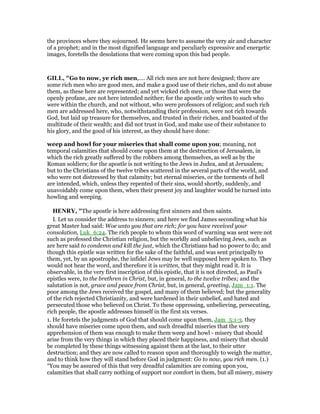 the provinces where they sojourned. He seems here to assume the very air and character
of a prophet; and in the most dignified language and peculiarly expressive and energetic
images, foretells the desolations that were coming upon this bad people.
GILL, "Go to now, ye rich men,.... All rich men are not here designed; there are
some rich men who are good men, and make a good use of their riches, and do not abuse
them, as these here are represented; and yet wicked rich men, or those that were the
openly profane, are not here intended neither; for the apostle only writes to such who
were within the church, and not without, who were professors of religion; and such rich
men are addressed here, who, notwithstanding their profession, were not rich towards
God, but laid up treasure for themselves, and trusted in their riches, and boasted of the
multitude of their wealth; and did not trust in God, and make use of their substance to
his glory, and the good of his interest, as they should have done:
weep and howl for your miseries that shall come upon you; meaning, not
temporal calamities that should come upon them at the destruction of Jerusalem, in
which the rich greatly suffered by the robbers among themselves, as well as by the
Roman soldiers; for the apostle is not writing to the Jews in Judea, and at Jerusalem;
but to the Christians of the twelve tribes scattered in the several parts of the world, and
who were not distressed by that calamity; but eternal miseries, or the torments of hell
are intended, which, unless they repented of their sins, would shortly, suddenly, and
unavoidably come upon them, when their present joy and laughter would be turned into
howling and weeping.
HE RY, "The apostle is here addressing first sinners and then saints.
I. Let us consider the address to sinners; and here we find James seconding what his
great Master had said: Woe unto you that are rich; for you have received your
consolation, Luk_6:24. The rich people to whom this word of warning was sent were not
such as professed the Christian religion, but the worldly and unbelieving Jews, such as
are here said to condemn and kill the just, which the Christians had no power to do; and
though this epistle was written for the sake of the faithful, and was sent principally to
them, yet, by an apostrophe, the infidel Jews may be well supposed here spoken to. They
would not hear the word, and therefore it is written, that they might read it. It is
observable, in the very first inscription of this epistle, that it is not directed, as Paul's
epistles were, to the brethren in Christ, but, in general, to the twelve tribes; and the
salutation is not, grace and peace from Christ, but, in general, greeting, Jam_1:1. The
poor among the Jews received the gospel, and many of them believed; but the generality
of the rich rejected Christianity, and were hardened in their unbelief, and hated and
persecuted those who believed on Christ. To these oppressing, unbelieving, persecuting,
rich people, the apostle addresses himself in the first six verses.
1. He foretels the judgments of God that should come upon them, Jam_5:1-3. they
should have miseries come upon them, and such dreadful miseries that the very
apprehension of them was enough to make them weep and howl - misery that should
arise from the very things in which they placed their happiness, and misery that should
be completed by these things witnessing against them at the last, to their utter
destruction; and they are now called to reason upon and thoroughly to weigh the matter,
and to think how they will stand before God in judgment: Go to now, you rich men. (1.)
“You may be assured of this that very dreadful calamities are coming upon you,
calamities that shall carry nothing of support nor comfort in them, but all misery, misery
 