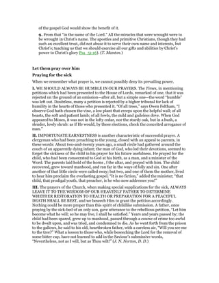 of the gospel God would show the benefit of it.
9. From that “in the name of the Lord.” All the miracles that were wrought were to
be wrought in Christ’s name. The apostles and primitive Christians, though they had
such an excellent trust, did not abuse it to serve their own name and interests, but
Christ’s; teaching us that we should exercise all our gifts and abilities by Christ’s
power to Christ’s glory Psa_51:16). (T. Manton.)
Let them pray over him
Praying for the sick
When we remember what prayer is, we cannot possibly deny its prevailing power.
I. WE SHOULD ALWAYS BE HUMBLE IN OUR PRAYERS. The Times, in mentioning
petitions which had been presented to the House of Lords, remarked of one, that it was
rejected on the ground of an omission—after all, but a simple one—the word “humble”
was left out. Doubtless, many a petition is rejected by a higher tribunal for lack of
humility in the hearts of those who presented it. “Of all trees,” says Owen Feltham, “I
observe God hath chosen the vine, a low plant that creeps upon the helpful wall; of all
beasts, the soft and patient lamb; of all fowls, the mild and guileless dove. When God
appeared to Moses, it was not in the lofty cedar, nor the sturdy oak, but in a bush, a
slender, lowly shrub: as if He would, by these elections, check the conceited arrogance of
man.”
II. IMPORTUNATE EARNESTNESS is another characteristic of successful prayer. A
clergyman who had been preaching to the young, closed with an appeal to parents, in
these words: About two-and-twenty years ago, a small circle had gathered around the
couch of an apparently dying infant; the man of God, who led their devotions, seemed to
forget the sickness of the child in his prayer for his future usefulness. He prayed for the
child, who had been consecrated to God at his birth, as a man, and a minister of the
Word. The parents laid hold of the horns , f the altar, and prayed with him. The child
recovered, grew toward manhood, and ran far in the ways of folly and sin. One after
another of that little circle were called sway; but two, and one of them the mother, lived
to hear him proclaim the everlasting gospel. “It is no fiction,” added the minister; “that
child, that prodigal youth, that preacher, is he who now addresses you!”
III. The prayers of the Church, when making special supplications for the sick, ALWAYS
LEAVE IT TO THE WISDOM OF OUR HEAVENLY FATHER TO DETERMINE
WHETHER RESTORATION TO HEALTH OR PREPARATION FOR A PEACEFUL
DEATH SHALL BE BEST, and we beseech Him to grant the petition accordingly.
Nothing could be more proper than this spirit of childlike submission. A father, once
praying by the sick-bed of an only son, gave utterance to the rebellious petition, “Let him
become what he will; so he may live, I shall be satisfied.” Years and years passed by; the
child had been spared, grew up to manhood, passed through a course of crime too awful
to be dwelt upon, and was tried, and condemned to die. As he went forth from the prison
to the gallows, he said to his old, heartbroken father, with a careless air, “Will you see me
to the tree?” What a lesson to those who, while beseeching the Lord for the removal of
some bitter cup, have not learned to add in the Saviour’s submissive words,
“Nevertheless, not as I will, but as Thou wilt!” (J. N. Norton, D. D.)
 
