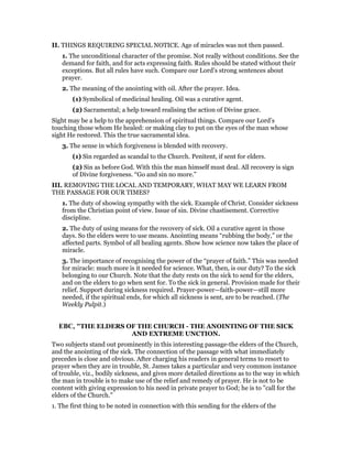 II. THINGS REQUIRING SPECIAL NOTICE. Age of miracles was not then passed.
1. The unconditional character of the promise. Not really without conditions. See the
demand for faith, and for acts expressing faith. Rules should be stated without their
exceptions. But all rules have such. Compare our Lord’s strong sentences about
prayer.
2. The meaning of the anointing with oil. After the prayer. Idea.
(1) Symbolical of medicinal healing. Oil was a curative agent.
(2) Sacramental; a help toward realising the action of Divine grace.
Sight may be a help to the apprehension of spiritual things. Compare our Lord’s
touching those whom He healed: or making clay to put on the eyes of the man whose
sight He restored. This the true sacramental idea.
3. The sense in which forgiveness is blended with recovery.
(1) Sin regarded as scandal to the Church. Penitent, if sent for elders.
(2) Sin as before God. With this the man himself must deal. All recovery is sign
of Divine forgiveness. “Go and sin no more.”
III. REMOVING THE LOCAL AND TEMPORARY, WHAT MAY WE LEARN FROM
THE PASSAGE FOR OUR TIMES?
1. The duty of showing sympathy with the sick. Example of Christ. Consider sickness
from the Christian point of view. Issue of sin. Divine chastisement. Corrective
discipline.
2. The duty of using means for the recovery of sick. Oil a curative agent in those
days. So the elders were to use means. Anointing means “rubbing the body,” or the
affected parts. Symbol of all healing agents. Show how science now takes the place of
miracle.
3. The importance of recognising the power of the “prayer of faith.” This was needed
for miracle: much more is it needed for science. What, then, is our duty? To the sick
belonging to our Church. Note that the duty rests on the sick to send for the elders,
and on the elders to go when sent for. To the sick in general. Provision made for their
relief. Support during sickness required. Prayer-power—faith-power—still more
needed, if the spiritual ends, for which all sickness is sent, are to be reached. (The
Weekly Pulpit.)
EBC, "THE ELDERS OF THE CHURCH - THE ANOINTING OF THE SICK
AND EXTREME UNCTION.
Two subjects stand out prominently in this interesting passage-the elders of the Church,
and the anointing of the sick. The connection of the passage with what immediately
precedes is close and obvious. After charging his readers in general terms to resort to
prayer when they are in trouble, St. James takes a particular and very common instance
of trouble, viz., bodily sickness, and gives more detailed directions as to the way in which
the man in trouble is to make use of the relief and remedy of prayer. He is not to be
content with giving expression to his need in private prayer to God; he is to "call for the
elders of the Church."
1. The first thing to be noted in connection with this sending for the elders of the
 
