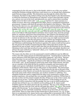 congregation by the sick man is, that in this Epistle, which is one of the very earliest
among the Christian writings which have come down to us, we already find a distinction
made between clergy and laity. This distinction runs through the whole of the New
Testament. We find it in the earliest writing of all, the First Epistle to the Thessalonians,
in which the Christians of Thessalonica are exhorted "to know them that labor among
you, and are over you in the Lord, and admonish you; and to esteem them exceeding
highly in love for their work’s sake". (1Th_5:12-13) And here St. James assumes as a
matter of course, that every congregation has elders, that is a constituted ecclesiastical
government. Compare with these the precept in the Epistle to the Hebrews, "Obey them
that have the rule over you, and submit to them: for they watch in behalf of your souls,
as they that shall give account"; (Heb_13:17) and the frequent directions in the Pastoral
Epistles. (1Ti_3:1-13; 1Ti_4:6; 1Ti_4:13-14; 1Ti_5:17; 1Ti_5:19; 1Ti_5:22; Tit_1:5-9;
Tit_2:15; 2Ti_1:6; 2Ti_1:14; 2Ti_2:2; 2Ti_4:5) What the precise functions of the clergy
were is not told us with much detail or precision; but it is quite clear, from the passage
before us, and those which have been quoted above, that whatever the functions were,
they were spiritual rather than secular, and were duties which a select minority had to
exercise in reference to the rest; they were not such as any one might exercise towards
any one. In the present case the sick person is not to send for any members of the
congregation, but for certain who hold a definite, and apparently an official position. If
any Christians could discharge the function in question, St. James would not have given
the sick person the trouble of summoning the elders rather than those people who
chanced to be near at hand. And it is quite clear that not all Christians are over all other
Christians in the Lord; that not all are to rule, and all to obey and submit; therefore not
all have the same authority to "admonish" others, or to "watch in behalf of their souls, as
they that shall give account."
The reason why the elders are to be summoned is stated in different ways by different
writers, but with a large amount of substantial agreement. "As being those in whom the
power and grace of the Holy Spirit more particularly appeared," says Calvin. "Because
when they pray it is not much less than if the whole Church prayed," says Bengel. St.
James, says Neander, "regards the presbyters in the light of organs of the Church, acting
in its name"; and, "As the presbyters acted in the name of the whole Church, and each
one as a member of the body felt that he needed its sympathy and intercession, and
might count upon it; individuals should therefore, in cases of sickness, send for the
presbyters of the Church. These were to offer prayer on their behalf." The intercession
which St. James recommends, says Stier, is "intercession for the sick on the part of the
representatives of the Church, not merely the intercession of friends or brethren as such,
but in the name of the whole community, one of whose members is suffering." It is
altogether beside the mark to suggest that the elders were summoned as people of the
greatest experience, who perhaps also were specially skilled in medicine. Of that there is
not only no hint, but the context excludes the idea. If that were in the writer’s mind, why
does be not say at once, "Let him call for the physicians"? If the healing art is to be
thought of at all in connection with the passage, the case is one in which medicine has
already done all that it can, or in which it can do nothing at all. St. James would
doubtless approve the advice given by the son of Sirach: "My son, in thy sickness be not
negligent; but pray unto the Lord, and He will make thee whole" (Sir_38:9). This exactly
agrees with the precept, "Is any among you suffering? let him pray." "Then give place to
the physician, for the Lord hath created him: let him not go from thee, for thou hast
need of him. There is a time when in their hands there is good success" (12, 13). To this
there is no equivalent in St. James; but he says nothing that is inconsistent with it. Then,
after the physician has done his part, and perhaps in vain, would come the summoning
 