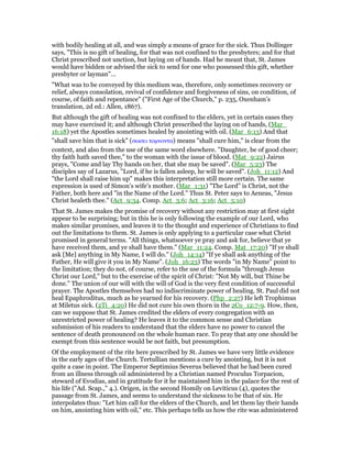 with bodily healing at all, and was simply a means of grace for the sick. Thus Dollinger
says, "This is no gift of healing, for that was not confined to the presbyters; and for that
Christ prescribed not unction, but laying on of hands. Had he meant that, St. James
would have bidden or advised the sick to send for one who possessed this gift, whether
presbyter or layman"…
"What was to be conveyed by this medium was, therefore, only sometimes recovery or
relief, always consolation, revival of confidence and forgiveness of sins, on condition, of
course, of faith and repentance" ("First Age of the Church," p. 235, Oxenham’s
translation, 2d ed.: Allen, 1867).
But although the gift of healing was not confined to the elders, yet in certain eases they
may have exercised it; and although Christ prescribed the laying on of hands, (Mar_
16:18) yet the Apostles sometimes healed by anointing with oil. (Mar_6:13) And that
"shall save him that is sick" (σωσει τοµνοντα) means "shall cure him," is clear from the
context, and also from the use of the same word elsewhere. "Daughter, be of good cheer;
thy faith hath saved thee," to the woman with the issue of blood. (Mat_9:22) Jairus
prays, "Come and lay Thy hands on her, that she may be saved". (Mar_5:23) The
disciples say of Lazarus, "Lord, if he is fallen asleep, he will be saved". (Joh_11:12) And
"the Lord shall raise him up" makes this interpretation still more certain. The same
expression is used of Simon’s wife’s mother. (Mar_1:31) "The Lord" is Christ, not the
Father, both here and "in the Name of the Lord." Thus St. Peter says to Aeneas, "Jesus
Christ healeth thee." (Act_9:34. Comp. Act_3:6; Act_3:16; Act_5:10)
That St. James makes the promise of recovery without any restriction may at first sight
appear to be surprising; but in this he is only following the example of our Lord, who
makes similar promises, and leaves it to the thought and experience of Christians to find
out the limitations to them. St. James is only applying to a particular case what Christ
promised in general terms. "All things, whatsoever ye pray and ask for, believe that ye
have received them, and ye shall have them." (Mar_11:24. Comp. Mat_17:20) "If ye shall
ask [Me] anything in My Name, I will do." (Joh_14:14) "If ye shall ask anything of the
Father, He will give it you in My Name". (Joh_16:23) The words "in My Name" point to
the limitation; they do not, of course, refer to the use of the formula "through Jesus
Christ our Lord," but to the exercise of the spirit of Christ: "Not My will, but Thine be
done." The union of our will with the will of God is the very first condition of successful
prayer. The Apostles themselves had no indiscriminate power of healing. St. Paul did not
heal Epaphroditus, much as he yearned for his recovery. (Php_2:27) He left Trophimus
at Miletus sick. (2Ti_4:20) He did not cure his own thorn in the 2Co_12:7-9. How, then,
can we suppose that St. James credited the elders of every congregation with an
unrestricted power of healing? He leaves it to the common sense and Christian
submission of his readers to understand that the elders have no power to cancel the
sentence of death pronounced on the whole human race. To pray that any one should be
exempt from this sentence would be not faith, but presumption.
Of the employment of the rite here prescribed by St. James we have very little evidence
in the early ages of the Church. Tertullian mentions a cure by anointing, but it is not
quite a case in point. The Emperor Septimius Severus believed that he had been cured
from an illness through oil administered by a Christian named Proculus Torpacion,
steward of Evodias, and in gratitude for it he maintained him in the palace for the rest of
his life ("Ad. Scap.," 4.). Origen, in the second Homily on Leviticus (4), quotes the
passage from St. James, and seems to understand the sickness to be that of sin. He
interpolates thus: "Let him call for the elders of the Church, and let them lay their hands
on him, anointing him with oil," etc. This perhaps tells us how the rite was administered
 
