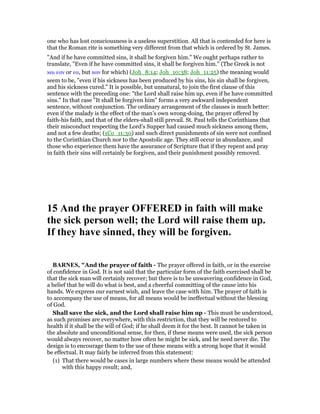 one who has lost consciousness is a useless superstition. All that is contended for here is
that the Roman rite is something very different from that which is ordered by St. James.
"And if he have committed sins, it shall be forgiven him." We ought perhaps rather to
translate, "Even if he have committed sins, it shall be forgiven him." (The Greek is not
και εαν or εα, but καν for which) (Joh_8:14; Joh_10:38; Joh_11:25) the meaning would
seem to be, "even if his sickness has been produced by his sins, his sin shall be forgiven,
and his sickness cured." It is possible, but unnatural, to join the first clause of this
sentence with the preceding one: "the Lord shall raise him up, even if he have committed
sins." In that case "It shall be forgiven him" forms a very awkward independent
sentence, without conjunction. The ordinary arrangement of the clauses is much better:
even if the malady is the effect of the man’s own wrong-doing, the prayer offered by
faith-his faith, and that of the elders-shall still prevail. St. Paul tells the Corinthians that
their misconduct respecting the Lord’s Supper had caused much sickness among them,
and not a few deaths; (1Co_11:30) and such direct punishments of sin were not confined
to the Corinthian Church nor to the Apostolic age. They still occur in abundance, and
those who experience them have the assurance of Scripture that if they repent and pray
in faith their sins will certainly be forgiven, and their punishment possibly removed.
15 And the prayer OFFERED in faith will make
the sick person well; the Lord will raise them up.
If they have sinned, they will be forgiven.
BAR ES, "And the prayer of faith - The prayer offered in faith, or in the exercise
of confidence in God. It is not said that the particular form of the faith exercised shall be
that the sick man will certainly recover; but there is to be unwavering confidence in God,
a belief that he will do what is best, and a cheerful committing of the cause into his
hands. We express our earnest wish, and leave the case with him. The prayer of faith is
to accompany the use of means, for all means would be ineffectual without the blessing
of God.
Shall save the sick, and the Lord shall raise him up - This must be understood,
as such promises are everywhere, with this restriction, that they will be restored to
health if it shall be the will of God; if he shall deem it for the best. It cannot be taken in
the absolute and unconditional sense, for then, if these means were used, the sick person
would always recover, no matter how often he might be sick, and he need never die. The
design is to encourage them to the use of these means with a strong hope that it would
be effectual. It may fairly be inferred from this statement:
(1) That there would be cases in large numbers where these means would be attended
with this happy result; and,
 