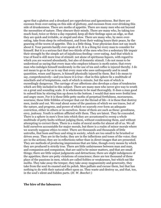 agree that a glutton and a drunkard are opprobrious and ignominous. But there are
excesses from over-eating on this side of gluttony, and excesses from over-drinking this
side of drunkenness. There are moths of appetite. There are many men who eat beyond
the necessities of nature. They obscure their minds. There are many who, by taking too
much food, twice or thrice a day repeated, keep all their feelings upon an edge, so that
they are quick and irritable, or stupid and slow. There are many who, by mere over-
eating, take from sleep its refreshment, and from their waking hours their peace, by the
gnawing of the worm of appetite. This is a little thing. Your physician does not say much
about it. Your parents hardly ever speak of it. It is a thing for every man to consider for
himself. But it is a serious fact that two-thirds of the men who live a sedentary life impair
their strength by the simple act of injudicious feeding—over-eating. And that which is
true of food is still more true of stimuli: not alone of spirituous liquors, with regard to
which you are warned abundantly, but also of domestic stimuli. I do not mean to be
understood as saying that every man who employs tobacco is moth-eaten; that every
man who indulges himself moderately in the use of tea and coffee is injured thereby. I do
not mean to go so far as to say that every man who uses unfrequently and in small
quantities, wines and liquors, is himself physically injured by them. But I do mean to
say, comprehensively—and you know it is true—that in this sphere lie a multitude of
mischiefs and of temptations, each of which is minute, but the sum of which is
exceedingly dangerous. The carriage of our affections also develops a class of tendencies
which are fitly included in this subject. There are many men who never give way to wrath
on a great and sounding scale. It is wholesome to be mad thoroughly. It does a man good
to subsoil him by stirring him up down to the bottom. I would that men were fretful less
and angry more. For it is these little petty moths of perpetual fretfulness, moroseness,
sourness; these little fribbles of temper that cut the thread of life—it is these that destroy
men, inside and out. We read about some of the passions of which we see traces, but of
the nature, and progress, and power of which we scarcely ever form an adequate
conviction, either in others or in ourselves. Some of them are such as these: greediness,
envy, jealousy. Youth is seldom afflicted with them. They are latent. They lie concealed.
There is a sphere in men’s lives into which they are accustomed to sweep a whole
multitude of petty faults without judging them, without condemning them, and without
attempting to correct them. There is a realm of moral moths for almost all of us. We all
hold ourselves accountable for major morals, but there is a realm of minor morals where
we scarcely suppose ethics to enter. There are thousands and thousands of little
untruths, that hum and buzz and sting in society, which are too small to be brushed or
driven away. They are in the looks; they are in the inflections and tones of the voice; they
are in the actions; they are in reflections rather than in direct images that are presented.
They are methods of producing impressions that are false, though every means by which
they are produced is strictly true. There are little unfairnesses between man and man,
and companion and companion, that are said to be minor matters, and that are small
things; there are little unjust judgments and detractions; there are slight indulgences of
the appetites; there are petty violations of conscience; there are ten thousand of these
plays of the passions in men, which are called foibles or weaknesses, but which eat like
moths. They take away the temper, they take away magnanimity and generosity, they
take from the soul its enamel and its polish. Men palliate and excuse them, but that has
nothing to do with their natural effect upon us. They waste and destroy us, and that, too,
in the soul’s silent and hidden parts. (H. W. Beecher.)
The hire of the labourers
 