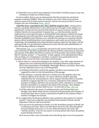 (2) That there was so much encouragement to do it that it would be proper in any case
of sickness so make use of these means.
It may be added, that no one can demonstrate that this promise has not been in
numerous instances fulfilled. There are instances, not a few, where recovery from
sickness seems to be in direct answer to prayer, and no one can prove that it is not so.
Compare the case of Hezekiah, in Isa_38:1-5.
And if he have committed sins, they shall be forgiven him - Perhaps there
may be a particular allusion here to sins which may have brought on the sickness as a
punishment. In that case the removal of the disease in answer to prayer would be an
evidence that the sin was pardoned. Compare Mat_9:2. But the promise may be
understood in a more general sense as denoting that such sickness would be the means
of bringing the sins of the past life to remembrance, especially if the one who was sick
had been unfaithful to his Christian vows; and that the sickness in connection with the
prayers offered would bring him to true repentance, and would recover him from his
wanderings. On backsliding and erring Christians sickness often has this effect; and the
subsequent life is so devoted and consistent as to show that the past unfaithfulness of
him who has been afflicted is forgiven.
This passage Jam_5:14-15 is important, not only for the counsel which it gives to the
sick, but because it has been employed by the Roman Catholic communion as almost the
only portion of the Bible referred to to sustain one of the peculiar rites of their religion -
that of “extreme unction” - a “sacrament,” as they suppose, to be administered to those
who are dying. It is of importance, therefore, to inquire more particularly into its
meaning. There can be but three views taken of the passage:
I. That it refers to a miraculous healing by the apostles, or by other early ministers of
religion who were endowed with the power of healing diseases in this manner.
This is the interpretation of Doddridge, Macknight, Benson, and others. But to this
view the objections seem to me to be insuperable.
(a) Nothing of this kind is said by the apostle, and this is not necessary to be
supposed in order to a fair interpretation of the passage.
(b) The reference, as already observed, is clearly not to the apostles, but to the
ordinary officers of the church - for such a reference would be naturally
understood by the word presbyters; and to suppose that this refers to miracles,
would be to suppose that this was a common endowment of the ordinary
ministers of religion. But there was no promise of this, and there is no evidence
that they possessed it. In regard to the extent of the promise, “they shall lay
hands on the sick, and they shall recover,” see the notes at Mar_16:17-18.
(c) If this referred to the power of working miracles, and if the promise was
absolute, then death would not have occurred at all among the early disciples. It
would have been easy to secure a restoration to health in any instance where a
minister of religion was at hand,
II. It is supposed by the Roman Catholics to give sanction to the practice of “extreme
unction,” and to prove that this was practiced in the primitive church. But the
objections to this are still more obvious.
(a) It was not to be performed at death, or in the immediate prospect of death, but
in sickness at any time. There is no hint that it was to be only when the patient
was past all hope of recovery, or in view of the fact that he was to die. But
“extreme unction,” from its very nature, is to be practiced only where the patient
is past all hope of recovery.
(b) It was not with a view to his death, but to his living, that it was to be practiced
 