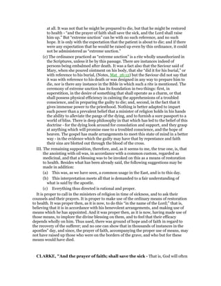 at all. It was not that he might be prepared to die, but that he might be restored
to health - “and the prayer of faith shall save the sick, and the Lord shall raise
him up.” But “extreme unction” can be with no such reference, and no such
hope. It is only with the expectation that the patient is about to die; and if there
were any expectation that he would be raised up even by this ordinance, it could
not be administered as “extreme unction.”
(c) The ordinance practiced as “extreme unction” is a rite wholly unauthorized in
the Scriptures, unless it be by this passage. There are instances indeed of
persons being embalmed after death. It was a fact also that the Saviour said of
Mary, when she poured ointment on his body, that she “did it for his burial,” or
with reference to his burial, (Notes, Mat_26:12) but the Saviour did not say that
it was with reference to his death or was designed in any way to prepare him to
die, nor is there any instance in the Bible in which such a rite is mentioned. The
ceremony of extreme unction has its foundation in two things: first, in
superstition, in the desire of something that shall operate as a charm, or that
shall possess physical efficiency in calming the apprehensions of a troubled
conscience, and in preparing the guilty to die; and, second, in the fact that it
gives immense power to the priesthood. Nothing is better adapted to impart
such power than a prevalent belief that a minister of religion holds in his hands
the ability to alleviate the pangs of the dying, and to furnish a sure passport to a
world of bliss. There is deep philosophy in that which has led to the belief of this
doctrine - for the dying look around for consolation and support, and they grasp
at anything which will promise ease to a troubled conscience, and the hope of
heaven. The gospel has made arrangements to meet this state of mind in a better
way - in the evidence which the guilty may have that by repentance and faith
their sins are blotted out through the blood of the cross.
III. The remaining supposition, therefore, and, as it seems to me, the true one, is, that
the anointing with oil was, in accordance with a common custom, regarded as
medicinal, and that a blessing was to be invoked on this as a means of restoration
to health. Besides what has been already said, the following suggestions may be
made in addition:
(a) This was, as we have seen, a common usage in the East, and is to this day.
(b) This interpretation meets all that is demanded to a fair understanding of
what is said by the apostle.
(c) Everything thus directed is rational and proper.
It is proper to call in the ministers of religion in time of sickness, and to ask their
counsels and their prayers. It is proper to make use of the ordinary means of restoration
to health. It was proper then, as it is now, to do this “in the name of the Lord;” that is,
believing that it is in accordance with his benevolent arrangements, and making use of
means which he has appointed. And it was proper then, as it is now, having made use of
those means, to implore the divine blessing on them, and to feel that their efficacy
depends wholly on him. Thus used, there was ground of hope and of faith in regard to
the recovery of the sufferer; and no one can show that in thousands of instances in the
apostles” day, and since, the prayer of faith, accompanying the proper use of means, may
not have raised up those who were on the borders of the grave, and who but for these
means would have died.
CLARKE, "And the prayer of faith; shall save the sick - That is, God will often
 