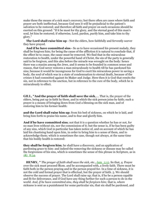 make these the means of a sick man’s recovery; but there often are cases where faith and
prayer are both ineffectual, because God sees it will be prejudicial to the patient’s
salvation to be restored; and therefore all faith and prayer on such occasions should be
exerted on this ground: “If it be most for thy glory, and the eternal good of this man’s
soul, let him be restored; if otherwise, Lord, pardon, purify him, and take him to thy
glory.”
The Lord shall raise him up - Not the elders, how faithfully and fervently soever
they have prayed.
And if he have committed sins - So as to have occasioned his present malady, they
shall be forgiven him; for being the cause of the affliction it is natural to conclude that, if
the effect be to cease, the cause must be removed. We find that in the miraculous
restoration to health, under the powerful hand of Christ, the sin of the party is generally
said to be forgiven, and this also before the miracle was wrought on the body: hence
there was a maxim among the Jews, and it seems to be founded in common sense and
reason, that God never restores a man miraculously to health till he has pardoned his
sins; because it would be incongruous for God to exert his miraculous power in saving a
body, the soul of which was in a state of condemnation to eternal death, because of the
crimes it had committed against its Maker and Judge. Here then it is God that remits the
sin, not in reference to the unction, but in reference to the cure of the body, which he is
miraculously to effect.
GILL, "And the prayer of faith shall save the sick,.... That is, the prayer of the
elders, being put up in faith by them, and in which the sick person joins by faith; such a
prayer is a means of bringing down from God a blessing on the sick man, and of
restoring him to his former health:
and the Lord shall raise him up; from his bed of sickness, on which he is laid, and
bring him forth to praise his name, and to fear and glorify him.
And if he have committed sins; not that it is a question whether he has or not, for
no man lives without sin, nor the commission of it; but the sense is, if he has been guilty
of any sins, which God in particular has taken notice of, and on account of which he has
laid his chastising hand upon him, in order to bring him to a sense of them, and to
acknowledge them; which is sometimes the case, though not always, at the same time
that his bodily health is restored:
they shall be forgiven him; he shall have a discovery, and an application of
pardoning grace to him: and indeed the removing the sickness or disease may be called
the forgiveness of his sins, which is sometimes the sense of this phrase in Scripture, as in
1Ki_8:34.
HE RY, " The prayer of faith shall save the sick, etc., Jam_5:15. So that, 4. Prayer
over the sick must proceed fRom. and be accompanied with, a lively faith. There must be
faith both in the person praying and in the person prayed for. In a time of sickness, it is
not the cold and formal prayer that is effectual, but the prayer of faith. 5. We should
observe the success of prayer. The Lord shall raise up; that is, if he be a person capable
and fit for deliverance, and if God have any thing further for such a person to do in the
world. And, if he have committed sins, they shall be forgiven him; that is, where
sickness is sent as a punishment for some particular sin, that sin shall be pardoned, and
 