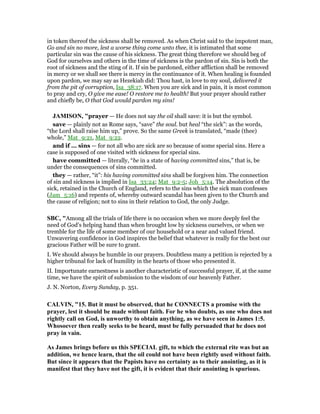 in token thereof the sickness shall be removed. As when Christ said to the impotent man,
Go and sin no more, lest a worse thing come unto thee, it is intimated that some
particular sin was the cause of his sickness. The great thing therefore we should beg of
God for ourselves and others in the time of sickness is the pardon of sin. Sin is both the
root of sickness and the sting of it. If sin be pardoned, either affliction shall be removed
in mercy or we shall see there is mercy in the continuance of it. When healing is founded
upon pardon, we may say as Hezekiah did: Thou hast, in love to my soul, delivered it
from the pit of corruption, Isa_38:17. When you are sick and in pain, it is most common
to pray and cry, O give me ease! O restore me to health! But your prayer should rather
and chiefly be, O that God would pardon my sins!
JAMISO , "prayer — He does not say the oil shall save: it is but the symbol.
save — plainly not as Rome says, “save” the soul. but heal “the sick”: as the words,
“the Lord shall raise him up,” prove. So the same Greek is translated, “made (thee)
whole,” Mat_9:21, Mat_9:22.
and if ... sins — for not all who are sick are so because of some special sins. Here a
case is supposed of one visited with sickness for special sins.
have committed — literally, “be in a state of having committed sins,” that is, be
under the consequences of sins committed.
they — rather, “it”: his having committed sins shall be forgiven him. The connection
of sin and sickness is implied in Isa_33:24; Mat_9:2-5; Joh_5:14. The absolution of the
sick, retained in the Church of England, refers to the sins which the sick man confesses
(Jam_5:16) and repents of, whereby outward scandal has been given to the Church and
the cause of religion; not to sins in their relation to God, the only Judge.
SBC, "Among all the trials of life there is no occasion when we more deeply feel the
need of God’s helping hand than when brought low by sickness ourselves, or when we
tremble for the life of some member of our household or a near and valued friend.
Unwavering confidence in God inspires the belief that whatever is really for the best our
gracious Father will be sure to grant.
I. We should always be humble in our prayers. Doubtless many a petition is rejected by a
higher tribunal for lack of humility in the hearts of those who presented it.
II. Importunate earnestness is another characteristic of successful prayer, if, at the same
time, we have the spirit of submission to the wisdom of our heavenly Father.
J. N. Norton, Every Sunday, p. 351.
CALVI , "15. But it must be observed, that he CO ECTS a promise with the
prayer, lest it should be made without faith. For he who doubts, as one who does not
rightly call on God, is unworthy to obtain anything, as we have seen in James 1:5.
Whosoever then really seeks to be heard, must be fully persuaded that he does not
pray in vain.
As James brings before us this SPECIAL gift, to which the external rite was but an
addition, we hence learn, that the oil could not have been rightly used without faith.
But since it appears that the Papists have no certainty as to their anointing, as it is
manifest that they have not the gift, it is evident that their anointing is spurious.
 
