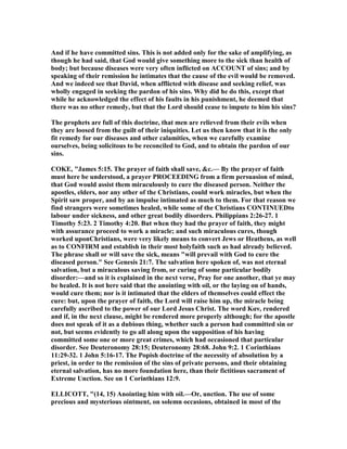 And if he have committed sins. This is not added only for the sake of amplifying, as
though he had said, that God would give something more to the sick than health of
body; but because diseases were very often inflicted on ACCOU T of sins; and by
speaking of their remission he intimates that the cause of the evil would be removed.
And we indeed see that David, when afflicted with disease and seeking relief, was
wholly engaged in seeking the pardon of his sins. Why did he do this, except that
while he acknowledged the effect of his faults in his punishment, he deemed that
there was no other remedy, but that the Lord should cease to impute to him his sins?
The prophets are full of this doctrine, that men are relieved from their evils when
they are loosed from the guilt of their iniquities. Let us then know that it is the only
fit remedy for our diseases and other calamities, when we carefully examine
ourselves, being solicitous to be reconciled to God, and to obtain the pardon of our
sins.
COKE, "James 5:15. The prayer of faith shall save, &c.— By the prayer of faith
must here be understood, a prayer PROCEEDI G from a firm persuasion of mind,
that God would assist them miraculously to cure the diseased person. either the
apostles, elders, nor any other of the Christians, could work miracles, but when the
Spirit saw proper, and by an impulse intimated as much to them. For that reason we
find strangers were sometimes healed, while some of the Christians CO TI UEDto
labour under sickness, and other great bodily disorders. Philippians 2:26-27. 1
Timothy 5:23. 2 Timothy 4:20. But when they had the prayer of faith, they might
with assurance proceed to work a miracle; and such miraculous cures, though
worked uponChristians, were very likely means to convert Jews or Heathens, as well
as to CO FIRM and establish in their most holyfaith such as had already believed.
The phrase shall or will save the sick, means "will prevail with God to cure the
diseased person." See Genesis 21:7. The salvation here spoken of, was not eternal
salvation, but a miraculous saving from, or curing of some particular bodily
disorder:—and so it is explained in the next verse, Pray for one another, that ye may
be healed. It is not here said that the anointing with oil, or the laying on of hands,
would cure them; nor is it intimated that the elders of themselves could effect the
cure: but, upon the prayer of faith, the Lord will raise him up, the miracle being
carefully ascribed to the power of our Lord Jesus Christ. The word Καν, rendered
and if, in the next clause, might be rendered more properly although; for the apostle
does not speak of it as a dubious thing, whether such a person had committed sin or
not, but seems evidently to go all along upon the supposition of his having
committed some one or more great crimes, which had occasioned that particular
disorder. See Deuteronomy 28:15; Deuteronomy 28:68. John 9:2. 1 Corinthians
11:29-32. 1 John 5:16-17. The Popish doctrine of the necessity of absolution by a
priest, in order to the remission of the sins of private persons, and their obtaining
eternal salvation, has no more foundation here, than their fictitious sacrament of
Extreme Unction. See on 1 Corinthians 12:9.
ELLICOTT, "(14, 15) Anointing him with oil.—Or, unction. The use of some
precious and mysterious ointment, on solemn occasions, obtained in most of the
 