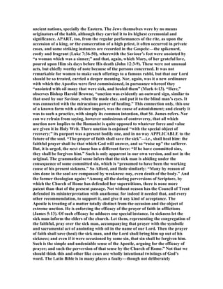 ancient nations, specially the Eastern. The Jews themselves were by no means
originators of the habit, although they carried it to its highest ceremonial and
significance. APART, too, from the regular performances of the rite, as upon the
accession of a king, or the consecration of a high priest, it often occurred in private
cases, and some striking instances are recorded in the Gospels:—the spikenard,
costly and fragrant (Luke 7:36-50), wherewith the Saviour’s feet were anointed by
“a woman which was a sinner;” and that, again, which Mary, of her grateful love,
poured upon Him six days before His death (John 12:3-9). These were not unusual
acts, but chiefly worthy of note because of the persons concerned. It was not
remarkable for women to make such offerings to a famous rabbi, but that our Lord
should be so treated, carried a deeper meaning. or, again, was it a new ordinance
with which the Apostles were first commissioned, in pursuance whereof they
“anointed with oil many that were sick, and healed them” (Mark 6:13). “Here,”
observes Bishop Harold Browne, “unction was evidently an outward sign, similar to
that used by our Saviour, when He made clay, and put it to the blind man’s eyes. It
was connected with the miraculous power of healing.” This connection only, this use
of a known form with a diviner import, was the cause of astonishment; and clearly it
was to such a practice, with simply its common intention, that St. James refers. or
can we refrain from saying, however undesirous of controversy, that all which
unction now implies to the Romanist is quite opposed to whatever force and value
are given it in Holy Writ. There unction is enjoined “with the special object of
recovery;” its purport was a present bodily one, and in no way APPLICABLE to the
future of the soul. “The prayer of faith shall save the sick”—i.e., shall heal him: the
faithful prayer shall be that which God will answer, and so “raise up” the sufferer.
But, it is urged, the next clause has a different force: “If he have committed sins,
they shall be forgiven him.” Such is only apparent in our own version, and not in the
original. The grammatical sense infers that the sick man is abiding under the
consequence of some committed sin, which is “presumed to have been the working
cause of his present sickness.” So Alford, and Bede similarly: “Many by reason of
sins done in the soul are compassed by weakness: nay, even death of the body.” And
the former theologian again: “Among all the daring perversions of Scripture, by
which the Church of Rome has defended her superstitions, there is none more
patent than that of the present passage. ot without reason has the Council of Trent
defended its misinterpretation with anathema; for indeed it needed that, and every
other recommendation, to support it, and give it any kind of acceptance. The
Apostle is treating of a matter totally distinct from the occasion and the object of
extreme unction. He is enforcing the efficacy of the prayer of faith in afflictions
(James 5:13). Of such efficacy he adduces one special instance. In sickness let the
sick man inform the elders of the church. Let them, representing the congregation of
the faithful, pray over the sick man, accompanying that prayer with the symbolic
and sacramental act of anointing with oil in the name of our Lord. Then the prayer
of faith shall save (heal) the sick man, and the Lord shall bring him up out of his
sickness; and even if it were occasioned by some sin, that sin shall be forgiven him.
Such is the simple and undeniable sense of the Apostle, arguing for the efficacy of
prayer; and such the perversion of that sense by the Church of Rome.” ot that we
should think this and other like cases are wholly intentional twistings of God’s
word. The Latin Bible is in many places a faulty—though not deliberately
 