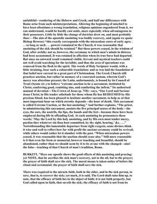 unfaithful—rendering of the Hebrew and Greek; and half our differences with
Rome arise from such misinterpretations. Allowing the beginning of mischief to
have been oftentimes a wrong translation, religious opinions engendered from it, we
can understand, would be hardly cast aside, more especially when advantageous to
their possessors. Little by little the change of doctrine drew on, and most probably
thus:—The aim of the apostolic anointing was bodily recovery, and (again we quote
Bishop Browne) “this exactly corresponds with the miraculous cures of early ages; .
. . so long as such . . . powers remained in the Church, it was reasonable that
anointing of the sick should be retained.” But these powers ceased, in the wisdom of
God, after awhile; not so, however, the ceremony to which men’s minds in distress
had been accustomed. It was retained in affection when its true force had departed.
But since no outward result remained visible, fervent and mystical teachers could
not well avoid searching for the invisible; and thus the area of operations was
removed from the flesh to the spirit. The words of Holy Scripture would, with a
little straining, bear such a colourable translation: and so was laid the foundation of
that belief now current in a great part of Christendom. The Greek Church still
practices unction, but rather in memory of a venerated custom, wherein God’s
mercy was aforetime present; the Latin, unfortunately, is bound by its Council of
Trent (Sessio xiv.) to believe “extreme unction to be a sacrament, instituted by
Christ, conferring good, remitting sins, and comforting the infirm.” Its authorised
manual of devotion—The Crown of Jesus (p. 710)—says, “Our Lord and Saviour
Jesus Christ, in His tender solicitude for those whom He has REDEEMED by His
precious blood, has been pleased to institute another sacrament, to help us at that
most important hour on which eternity depends—the hour of death. This sacrament
is called Extreme Unction, or the last anointing.” And further explains, “The priest,
in administering this sacrament, anoints the five principal senses of the body—the
eyes, the ears, the nostrils, the lips, the hands and the feet—because these have been
employed during life in offending God. At each anointing he pronounces these
words: ‘May the Lord by this holy anointing, and by His own most tender mercy,
pardon thee whatever sin thou hast committed, by thy sight, hearing,’ &c. . . .”
otwithstanding this lamentable departure from right exegesis, some divines think
it wise and well to reflect how far with profit the ancient ceremony could be revived;
while others would rather let it slumber with the past. “When miraculous powers
ceased, it was reasonable that the unction should cease also.” Still more reasonable
is it that even the form or memorial, however touching and beautiful, should be
abandoned, rather than we should seem by it to be at one with the changed—alas!
the false—teaching of that Church of man’s tradition, Rome.
BURKITT, "Here our apostle shews the good effects of this anointing and praying;
yet OTE, that he ascribes the sick man's recovery, not to the oil, but to the prayer;
the prayer of faith shall save the sick. The moral means is taken notice of before the
ritual and ceremonial: the prayer of faith shall save the sick.
There was required to the miracle faith, both in the elder, and in the sick person, to
save, that is, to recover the sick; yet mark, it is said, The Lord shall raise him up, to
note, that the efficacy of faith lies in the object of faith; it is not faith properly, but
God called upon in faith, that saveth the sick; the efficacy of faith is not from its
 