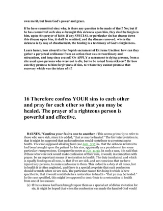 own merit, but from God's power and grace.
If he have committed sins: why, is there any question to be made of that? o; but if
he has committed such sins as brought this sickness upon him, they shall be forgiven
him, upon this prayer of faith; if any SPECIAL or particular sin has drawn down
this disease upon him, it shall be remitted, and the disease removed; where the
sickness is by way of chastisement, the healing is a testimony of God's forgiveness.
Learn hence, how absurd is the Popish sacrament of Extreme Unction: how can they
gather a perpetual ordinance from an action that was extraordinary and
miraculous, and long since ceased? Or APPLY a sacrament to dying persons, from a
rite used upon persons who were not to die, but to be raised from sickness? Or how
can they promise to him forgiveness of sins, to whom they cannot promise that
recovery which was the token of it?
16 Therefore confess YOUR sins to each other
and pray for each other so that you may be
healed. The prayer of a righteous person is
powerful and effective.
BAR ES, "Confess your faults one to another - This seems primarily to refer to
those who were sick, since it is added, “that ye may be healed.” The fair interpretation is,
that it might be supposed that such confession would contribute to a restoration to
health. The case supposed all along here (see Jam_5:15) is, that the sickness referred to
had been brought upon the patient for his sins, apparently as a punishment for some
particular transgressions. Compare the notes at 1Co_11:30. In such a case, it is said that
if those who were sick would make confession of their sins, it would, in connection with
prayer, be an important means of restoration to health. The duty inculcated, and which
is equally binding on all now, is, that if we are sick, and are conscious that we have
injured any persons, to make confession to them. This indeed is a duty at all times, but
in health it is often neglected, and there is a special propriety that such confession
should be made when we are sick. The particular reason for doing it which is here
specified is, that it would contribute to a restoration to health - “that ye may be healed.”
In the case specified, this might be supposed to contribute to a restoration to health
from one of two causes:
(1) If the sickness had been brought upon them as a special act of divine visitation for
sin, it might be hoped that when the confession was made the hand of God would
 