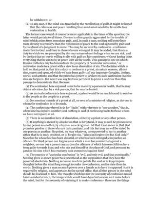 be withdrawn; or
(2) In any case, if the mind was troubled by the recollection of guilt, it might be hoped
that the calmness and peace resulting from confession would be favorable to a
restoration to health.
The former case would of course be more applicable to the times of the apostles; the
latter would pertain to all times. Disease is often greatly aggravated by the trouble of
mind which arises from conscious guilt; and, in such a case, nothing will contribute
more directly to recovery than the restoration of peace to the soul agitated by guilt and
by the dread of a judgment to come. This may be secured by confession - confession
made first to God, and then to those who are wronged. It may be added, that this is a
duty to which we are prompted by the very nature of our feelings when we are sick, and
by the fact that no one is willing to die with guilt on his conscience; without having done
everything that he can to be at peace with all the world. This passage is one on which
Roman Catholics rely to demonstrate the propriety of “auricular confession,” or
confession made to a priest with a view to an absolution of sin. The doctrine which is
held on that point is, that it is a duty to confess to a priest, at certain seasons, all our
sins, secret and open, of which we have been guilty; all our improper thoughts, desires,
words, and actions; and that the priest has power to declare on such confession that the
sins are forgiven. But never was any text less pertinent to prove a doctrine than this
passage to demonstrate that. Because:
(1) The confession here enjoined is not to be made by a person in health, that he may
obtain salvation, but by a sick person, that he may be healed.
(2) As mutual confession is here enjoined, a priest would be as much bound to confess
to the people as the people to a priest.
(3) No mention is made of a priest at all, or even of a minister of religion, as the one to
whom the confession is to be made.
(4) The confession referred to is for “faults” with reference to “one another,” that is,
where one has injured another; and nothing is said of confessing faults to those whom
we have not injured at all.
(5) There is no mention here of absolution, either by a priest or any other person.
(6) If anything is meant by absolution that is Scriptural, it may as well be pronounced
by one person as another; by a layman as a clergyman. All that it can mean is, that God
promises pardon to those who are truly penitent, and this fact may as well be stated by
one person as another. No priest, no man whatever, is empowered to say to another
either that he is truly penitent, or to forgive sin. “Who can forgive sins but God only?”
None but he whose law has been violated, or who has been wronged, can pardon an
offence. No third person can forgive a sin which a man has committed against a
neighbor; no one but a parent can pardon the offences of which his own children have
been guilty towards him; and who can put himself in the place of God, and presume to
pardon the sins which his creatures have committed against him?
(7) The practice of “auricular confession” is “evil, and only evil, and that continually.”
Nothing gives so much power to a priesthood as the supposition that they have the
power of absolution. Nothing serves so much to pollute the soul as to keep impure
thoughts before the mind long enough to make the confession, and to state them in
words. Nothing gives a man so much power over a female as to have it supposed that it is
required by religion, and appertains to the sacred office, that all that passes in the mind
should be disclosed to him. The thought which but for the necessity of confession would
have vanished at once; the image which would have departed as soon as it came before
the mind, but for the necessity of retaining it to make confession - these are the things
 