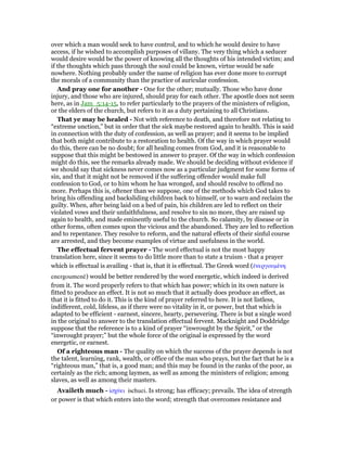 over which a man would seek to have control, and to which he would desire to have
access, if he wished to accomplish purposes of villany. The very thing which a seducer
would desire would be the power of knowing all the thoughts of his intended victim; and
if the thoughts which pass through the soul could be known, virtue would be safe
nowhere. Nothing probably under the name of religion has ever done more to corrupt
the morals of a community than the practice of auricular confession.
And pray one for another - One for the other; mutually. Those who have done
injury, and those who are injured, should pray for each other. The apostle does not seem
here, as in Jam_5:14-15, to refer particularly to the prayers of the ministers of religion,
or the elders of the church, but refers to it as a duty pertaining to all Christians.
That ye may be healed - Not with reference to death, and therefore not relating to
“extreme unction,” but in order that the sick maybe restored again to health. This is said
in connection with the duty of confession, as well as prayer; and it seems to be implied
that both might contribute to a restoration to health. Of the way in which prayer would
do this, there can be no doubt; for all healing comes from God, and it is reasonable to
suppose that this might be bestowed in answer to prayer. Of the way in which confession
might do this, see the remarks already made. We should be deciding without evidence if
we should say that sickness never comes now as a particular judgment for some forms of
sin, and that it might not be removed if the suffering offender would make full
confession to God, or to him whom he has wronged, and should resolve to offend no
more. Perhaps this is, oftener than we suppose, one of the methods which God takes to
bring his offending and backsliding children back to himself, or to warn and reclaim the
guilty. When, after being laid on a bed of pain, his children are led to reflect on their
violated vows and their unfaithfulness, and resolve to sin no more, they are raised up
again to health, and made eminently useful to the church. So calamity, by disease or in
other forms, often comes upon the vicious and the abandoned. They are led to reflection
and to repentance. They resolve to reform, and the natural effects of their sinful course
are arrested, and they become examples of virtue and usefulness in the world.
The effectual fervent prayer - The word effectual is not the most happy
translation here, since it seems to do little more than to state a truism - that a prayer
which is effectual is availing - that is, that it is effectual. The Greek word (ᅚνεργουµένη
energoumenē) would be better rendered by the word energetic, which indeed is derived
from it. The word properly refers to that which has power; which in its own nature is
fitted to produce an effect. It is not so much that it actually does produce an effect, as
that it is fitted to do it. This is the kind of prayer referred to here. It is not listless,
indifferent, cold, lifeless, as if there were no vitality in it, or power, but that which is
adapted to be efficient - earnest, sincere, hearty, persevering. There is but a single word
in the original to answer to the translation effectual fervent. Macknight and Doddridge
suppose that the reference is to a kind of prayer “inwrought by the Spirit,” or the
“inwrought prayer;” but the whole force of the original is expressed by the word
energetic, or earnest.
Of a righteous man - The quality on which the success of the prayer depends is not
the talent, learning, rank, wealth, or office of the man who prays, but the fact that he is a
“righteous man,” that is, a good man; and this may be found in the ranks of the poor, as
certainly as the rich; among laymen, as well as among the ministers of religion; among
slaves, as well as among their masters.
Availeth much - ᅶσχύει ischuei. Is strong; has efficacy; prevails. The idea of strength
or power is that which enters into the word; strength that overcomes resistance and
 