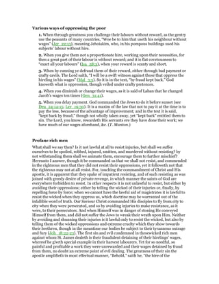 Various ways of oppressing the poor
1. When through greatness you challenge their labours without reward, as the gentry
use the peasants of many countries, “Woe be to him that useth his neighbour without
wages” (Jer_22:13), meaning Jehoiakim, who, in his pompous buildings used his
subjects’ labour without hire.
2. When you give them not a proportionate hire, working upon their necessities, for
then a great part of their labour is without reward; and it is flat covetousness to
“exact all your labours” (Isa_58:3), when your reward is scanty and short.
3. When by cunning ye defraud them of their reward, either through bad payment or
crafty cavils. The Lord saith, “I will be a swift witness against those that oppress the
hireling in his wages” (Mal_3:5). So it is in the text, “by fraud kept back.” God
knoweth what is oppression, though veiled under crafty pretences.
4. When you diminish or change their wages, as it is said of Laban that he changed
Jacob’s wages ten times (Gen_31:41).
5. When you delay payment. God commanded the Jews to do it before sunset (see
Deu_24:14-15; Lev_19:30). It is a maxim of the law that not to pay it at the time is to
pay the less, because of the advantage of improvement; and in the text it is said,
“kept back by fraud,” though not wholly taken away, yet “kept back” entitled them to
sin. The Lord, you know, rewardeth His servants ere they have done their work; we
have much of our wages aforehand, &c. (T. Manton.)
Profane rich men
What shall we say then? Is it not lawful at all to resist injuries, but shall we suffer
ourselves to be spoiled, robbed, injured, smitten, and murdered without resisting? by
not withstanding them shall we animate them, encourage them to further mischief?
Hereunto I answer, though it be commanded us that we shall not resist, and commended
in the righteous men that they did not resist their oppressions, yet it followeth not that
the righteous may not at all resist. For, touching the commandment of Christ and His
apostle, it is apparent that they spake of impatient resisting, and of such resisting as was
joined with greedy desire of private revenge, in which manner the saints of God are
everywhere forbidden to resist. In other respects it is not unlawful to resist, but either by
avoiding their oppressions; either by telling the wicked of their injuries or, finally, by
repelling force by force; when we cannot have the lawful aid of magistrates it is lawful to
resist the wicked when they oppress us, which doctrine may be warranted out of the
infallible word of truth. Our Saviour Christ commanded His disciples to fly from city to
city when they were persecuted, and so by avoiding injuries to make resistance, as it
were, to their persecutors. And when Himself was in danger of stoning He conveyed
Himself from them, and did not suffer the Jews to wreak their wrath upon Him. Neither
by avoiding and shunning their injuries is it lawful only to resist the wicked, but also by
telling them of the wicked oppressions and extreme cruelty which they show towards
their brethren, though in the meantime our bodies be subject to their tyrannous outrage
and fury (Joh_18:22-23). The first sin and evil condemned in thesewicked rich men
against whom St. James dealeth is their fraudulent detaining of their hirelings’ wages,
whereof he giveth special example in their harvest labourers. Yet for so needful, so
painful and profitable a work they were unrewarded and their wages detained by fraud
from them, no doubt an extreme point of evil dealing. The greatness of their sin the
apostle amplifieth in most effectual manner, “Behold,” saith he, “the hire of the
 