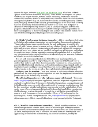 secures the object. Compare Mat_7:28; Act_19:16; Rev_12:8. It has been said that
“prayer moves the arm that moves the world;” and if there is anything that can prevail
with God, it is prayer - humble, fervent, earnest petitioning. We have no power to
control him; we cannot dictate or prescribe to him; we cannot resist him in the execution
of his purposes; but we may asK him for what we desire, and he has graciously said that
such asking may effect much for our own good and the good of our fellow-men. Nothing
has been more clearly demonstrated in the history of the world than that prayer is
effectual in obtaining blessings from God, and in accomplishing great and valuable
purposes. It has indeed no intrinsic power; but God has graciously purposed that his
favor shall be granted to those who call upon him, and that what no mere human power
can effect should be produced by his power in answer to prayer.
CLARKE, "Confess your faults one to another - This is a good general direction
to Christians who endeavor to maintain among themselves the communion of saints.
This social confession tends much to humble the soul, and to make it watchful. We
naturally wish that our friends in general, and our religious friends in particular, should
think well of us; and when we confess to them offenses which, without this confession,
they could never have known, we feel humbled, are kept from self-applause, and induced
to watch unto prayer, that we may not increase our offenses before God, or be obliged
any more to undergo the painful humiliation of acknowledging our weakness, fickleness,
or infidelity to our religious brethren.
It is not said, Confess your faults to the Elders that they may forgive them, or
prescribe penance in order to forgive them. No; the members of the Church were to
confess their faults to each other; therefore auricular confession to a priest, such as is
prescribed by the Romish Church, has no foundation in this passage. Indeed, had it any
foundation here it would prove more than they wish, for it would require the priest to
confess his sins to the people, as well as the people to confess theirs to the priest.
And pray one for another - There is no instance in auricular confession where the
penitent and the priest pray together for pardon; but here the people are commanded to
pray for each other that they may be healed.
The effectual fervent prayer of a righteous man availeth much - The words
δεησις ενεργουµενη signify energetic supplication, or such a prayer as is suggested to the
soul and wrought in it by a Divine energy. When God designs to do some particular work
in his Church he pours out on his followers the spirit of grace and supplication; and this
he does sometimes when he is about to do some especial work for an individual. When
such a power of prayer is granted, faith should be immediately called into exercise, that
the blessing may be given: the spirit of prayer is the proof that the power of God is
present to heal. Long prayers give no particular evidence of Divine inspiration: the
following was a maxim among the ancient Jews, ‫קצדה‬ ‫צדיקים‬ ‫שתפלת‬ the prayers of the
righteous are short. This is exemplified in almost every instance in the Old Testament.
GILL, "Confess your faults one to another,.... Which must be understood of sins
committed against one another; which should be acknowledged, and repentance for
them declared, in order to mutual forgiveness and reconciliation; and this is necessary at
all times, and especially on beds of affliction, and when death and eternity seem near
approaching: wherefore this makes nothing for auricular confession, used by the
 