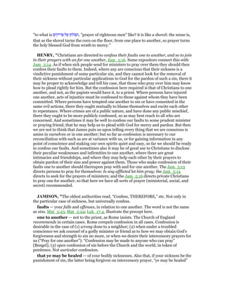 "to what is ‫צדיקים‬ ‫של‬ ‫,תפלתן‬ "prayer of righteous men" like? it is like a shovel: the sense is,
that as the shovel turns the corn on the floor, from one place to another, so prayer turns
the holy blessed God from wrath to mercy.''
HE RY, "Christians are directed to confess their faults one to another, and so to join
in their prayers with an for one another, Jam_5:16. Some expositors connect this with
Jam_5:14. As if when sick people send for ministers to pray over them they should then
confess their faults to them. Indeed, where any are conscious that their sickness is a
vindictive punishment of some particular sin, and they cannot look for the removal of
their sickness without particular applications to God for the pardon of such a sin, there it
may be proper to acknowledge and tell his case, that those who pray over him may know
how to plead rightly for him. But the confession here required is that of Christians to one
another, and not, as the papists would have it, to a priest. Where persons have injured
one another, acts of injustice must be confessed to those against whom they have been
committed. Where persons have tempted one another to sin or have consented in the
same evil actions, there they ought mutually to blame themselves and excite each other
to repentance. Where crimes are of a public nature, and have done any public mischief,
there they ought to be more publicly confessed, so as may best reach to all who are
concerned. And sometimes it may be well to confess our faults to some prudent minister
or praying friend, that he may help us to plead with God for mercy and pardon. But then
we are not to think that James puts us upon telling every thing that we are conscious is
amiss in ourselves or in one another; but so far as confession is necessary to our
reconciliation with such as are at variance with us, or for gaining information in any
point of conscience and making our own spirits quiet and easy, so far we should be ready
to confess our faults. And sometimes also it may be of good use to Christians to disclose
their peculiar weaknesses and infirmities to one another, where there are great
intimacies and friendships, and where they may help each other by their prayers to
obtain pardon of their sins and power against them. Those who make confession of their
faults one to another should thereupon pray with and for one another. The Jam_5:13
directs persons to pray for themselves: Is any afflicted let him pray; the Jam_5:14
directs to seek for the prayers of ministers; and the Jam_5:16 directs private Christians
to pray one for another; so that here we have all sorts of prayer (ministerial, social, and
secret) recommended.
JAMISO , "The oldest authorities read, “Confess, THEREFORE,” etc. Not only in
the particular case of sickness, but universally confess.
faults — your falls and offenses, in relation to one another. The word is not the same
as sins. Mat_5:23, Mat_5:24; Luk_17:4, illustrate the precept here.
one to another — not to the priest, as Rome insists. The Church of England
recommends in certain cases. Rome compels confession in all cases. Confession is
desirable in the case of (1) wrong done to a neighbor; (2) when under a troubled
conscience we ask counsel of a godly minister or friend as to how we may obtain God’s
forgiveness and strength to sin no more, or when we desire their intercessory prayers for
us (“Pray for one another”): “Confession may be made to anyone who can pray”
[Bengel]; (3) open confession of sin before the Church and the world, in token of
penitence. Not auricular confession.
that ye may be healed — of your bodily sicknesses. Also that, if your sickness be the
punishment of sin, the latter being forgiven on intercessory prayer, “ye may be healed”
 